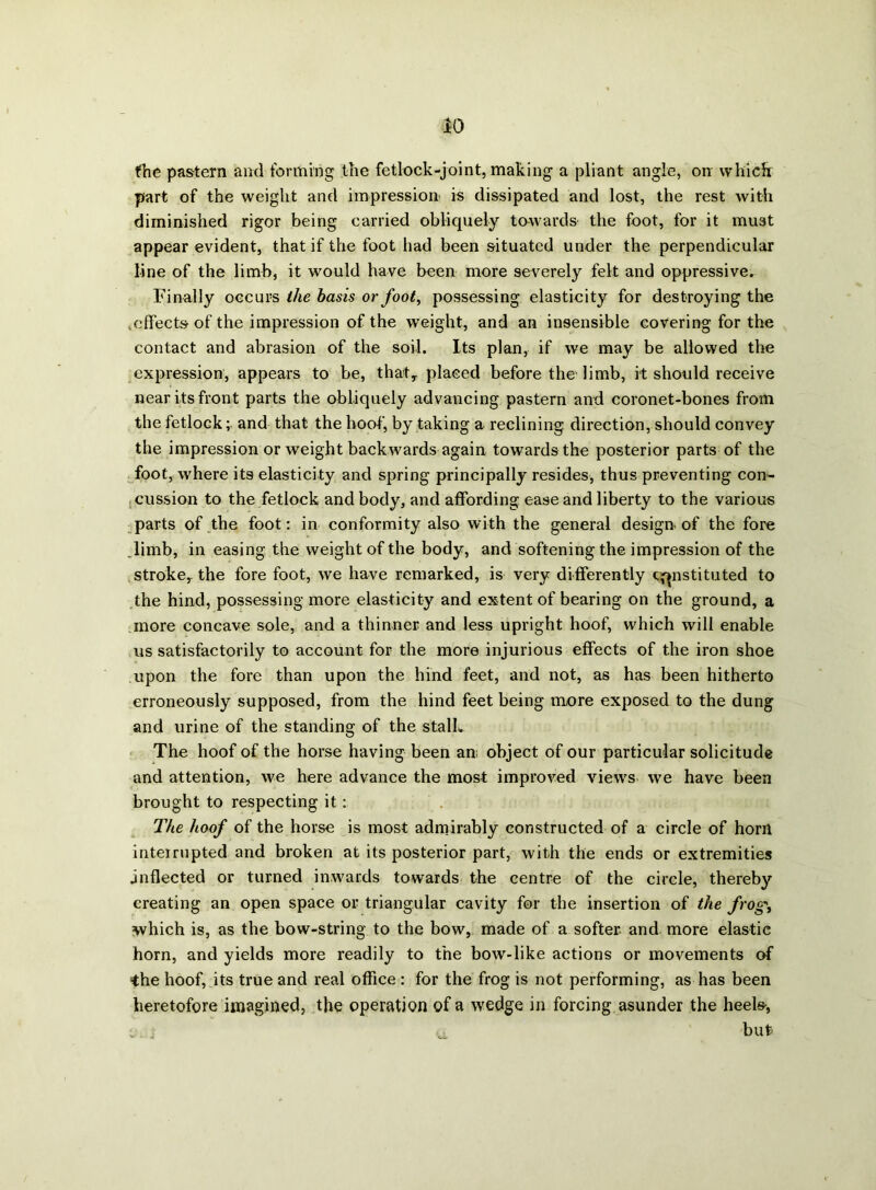 fhe pastern and forming the fetlock-joint, making a pliant angle, orr which part of the weight and impression is dissipated and lost, the rest with diminished rigor being carried obliquely towards the foot, for it mu3t appear evident, that if the foot had been situated under the perpendicular line of the limb, it would have been more severely felt and oppressive. Finally occurs the basis or foot, possessing elasticity for destroying the .effects of the impression of the weight, and an insensible covering for the contact and abrasion of the soil. Its plan, if we may be allowed the expression, appears to be, thatT placed before the limb, it should receive near its front parts the obliquely advancing pastern and coronet-bones from the fetlock; and that the hoof, by taking a reclining direction, should convey the impression or weight backwards again towards the posterior parts of the foot, where its elasticity and spring principally resides, thus preventing con- cussion to the fetlock and body, and affording ease and liberty to the various parts of the foot: in conformity also with the general design of the fore .limb, in easing the weight of the body, and softening the impression of the stroke,, the fore foot, we have remarked, is very differently constituted to the hind, possessing more elasticity and extent of bearing on the ground, a more concave sole, and a thinner and less upright hoof, which will enable us satisfactorily to account for the more injurious effects of the iron shoe upon the fore than upon the hind feet, and not, as has been hitherto erroneously supposed, from the hind feet being more exposed to the dung and urine of the standing of the stalk The hoof of the horse having been an object of our particular solicitude and attention, we here advance the most improved views we have been brought to respecting it; The hoof of the horse is most admirably constructed of a circle of horn interrupted and broken at its posterior part, with the ends or extremities inflected or turned inwards towards the centre of the circle, thereby creating an open space or triangular cavity for the insertion of the frog\ which is, as the bow-string to the bow, made of a softer and more elastic horn, and yields more readily to the bow-like actions or movements of the hoof, its true and real office : for the frog is not performing, as has been heretofore imagined, the operation of a wedge in forcing asunder the heels-, but