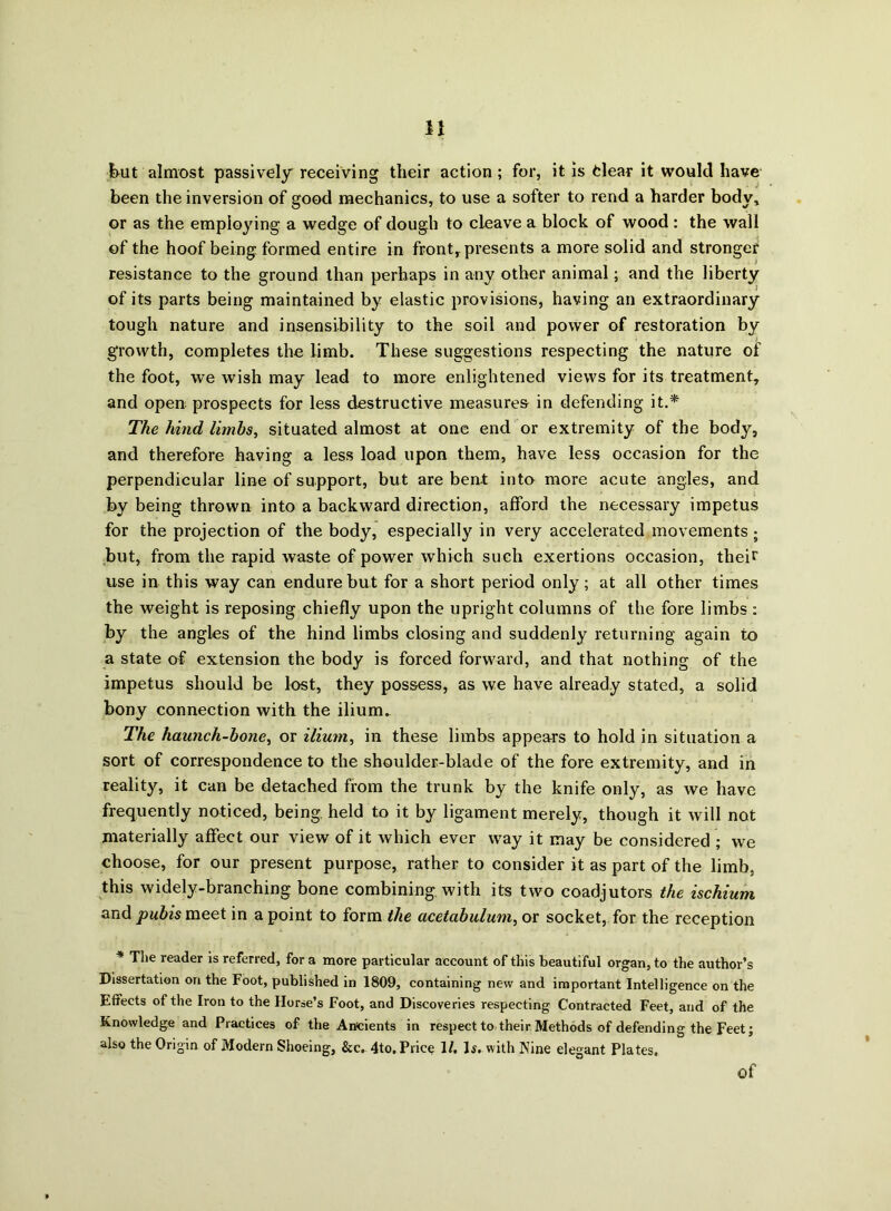 but almost passively receiving their action ; for, it is dear it would have been the inversion of good mechanics, to use a softer to rend a harder body, or as the employing a wedge of dough to cleave a block of wood: the wall of the hoof being formed entire in front, presents a more solid and stronger resistance to the ground than perhaps in any other animal; and the liberty of its parts being maintained by elastic provisions, having an extraordinary tough nature and insensibility to the soil and power of restoration by growth, completes the limb. These suggestions respecting the nature of the foot, we wish may lead to more enlightened views for its treatment, and open prospects for less destructive measures in defending it.* The hind limbs, situated almost at one end or extremity of the body, and therefore having a less load upon them, have less occasion for the perpendicular line of support, but are bent into more acute angles, and by being thrown into a backward direction, afford the necessary impetus for the projection of the body, especially in very accelerated movements; but, from the rapid waste of power which such exertions occasion, their use in this way can endure but for a short period only; at all other times the weight is reposing chiefly upon the upright columns of the fore limbs : by the angles of the hind limbs closing and suddenly returning again to a state of extension the body is forced forward, and that nothing of the impetus should be lost, they possess, as we have already stated, a solid bony connection with the ilium. The haunch-bone, or ilium, in these limbs appears to hold in situation a sort of correspondence to the shoulder-blade of the fore extremity, and in reality, it can be detached from the trunk by the knife only, as we have frequently noticed, being held to it by ligament merely, though it will not materially affect our view of it which ever way it may be considered ; we choose, for our present purpose, rather to consider it as part of the limb, this widely-branching bone combining, with its two coadjutors the ischium and pubis meet in a point to form the acetabulum, or socket, for the reception * The reader is referred, for a more particular account of this beautiful organ, to the author’s Dissertation on the Foot, published in 1809, containing new and important Intelligence on the Effects of the Iron to the Horse’s Foot, and Discoveries respecting Contracted Feet, and of the Knowledge and Practices of the Ancients in respect to their Methods of defending the Feet; also the Origin of Modern Shoeing, &c. 4to. Price 1/. Is.with Nine elegant Plates. Of