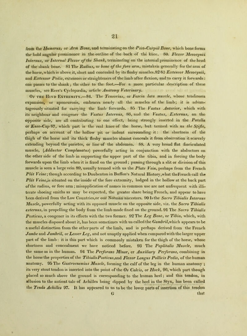 from the Humerus* or Arm Bone, and terminating on the Post-Carpal Bone, which bone forms the bold angular prominence in the outline of the back of the knee.. 80. Flexor Mesocynii Interims, or Internal Flexor of the Shank, terminating on the internal prominence of the head of the shank bone. 81 The Radius, or bone of the fore arm, mistaken generally for the arm of the horse, which is above it, short and concealed by its fleshy muscles.82 83 Extensor Mesocynii, and Extensor Pedis, extensors or straighteners of the limb after flexion, and to carry it forwards: one passes to the shank; the other to the foot.—For a more particular description of these muscles, see Rees’s Cyclopsedia, article Anatomy Veterinary. Of the Hind Extremity.—84. The Tensorius, or Fascia lata muscle, whose tendinous expansion, or aponeurosis, embraces nearly all the muscles of the limb; it is advan- tageously situated for carrying the limb forwards. 85 The Vastus Anterior, which with its neighbour and congener the Vastus Internus, 86, and the Vastus, Externus, on the opposite side, are all contributing to one effect, being strongly inserted in the Patella or Knee-Cap 87, which part is the real knee of the horse, but termed with us the Stifle, perhaps on account of the hollow pit or indent surrounding it: the shortness of the thigh of the horse and its thick fleshy muscles almost conceals it from observation it scarcely extending beyond the parietes, or line of the abdomen. 88. A very broad flat fasciculated muscle, (Adductor Complanatus) powerfully acting in conjunction with the abductors on the other side of the limb in supporting the upper part of the tibia, and in forcing the body forwards upon the limb when it is fixed on the ground; passing through a slit or division of this muscle is seen a large vein 89, usually termed with us the Plate Vein, perhaps from the French Plat Veine; though according to Daubenton in Buffon’s Natural History,what theFrench call the Plat Veine,is situated on the inside of the fore extremity, lodged in the hollow at the back part of the radius, or fore arm ; misapplication of names in common use are not unfrequent with illi- terate shoeing smiths as may be expected, the greater share being French, and appear to have been derived from the Low Countries,or our Norman'ancestors. 90 Is the Sacro Tibialis Internus Muscle, powerfully acting with its opposed muscle on the opposite side, viz. the Sacro Tibialis externus, in propelling the body from the limb made fixed on the ground. 91 The Sacro Tibialis Posticus, a congener in its effects with the two former. 92 The Leg Bone, or Tibia, which, with the muscles disposed about it, has been sometimes with us called the Gam&n/,whieh appears to be a useful distinction from the other parts of the limb, and is perhaps derived from the French Jambe and Jambril, ox Lesser Leg, and not unaptly applied when compared with the larger upper part of the limb : it is this part which is commonly mistaken for the thigh of the horse, whose shortness and concealment we have noticed before. 93 The Poplitalis Muscle, much the same as in the human. 94 The Perforans Minor, or Auxiliary Perforans, combining in the horse the properties of the TibialisPosticus,and Flexor Longus Pollicis Pedis, of the human anatomy. 95 The Gastrocnemius Muscle, forming the calf of the leg in the human anatomy ; its very stout tendon is inserted into the point of the Os Calcis, or Hock, 96, which part though placed so much above the ground is corresponding to the human heel; and this tendon, in allusion to the antient tale of Achilles being dipped by the heel in the Styx, has been called the Tendo Achilles 97. It has appeared to us to be the lower parts of insertion of this tendon G that i