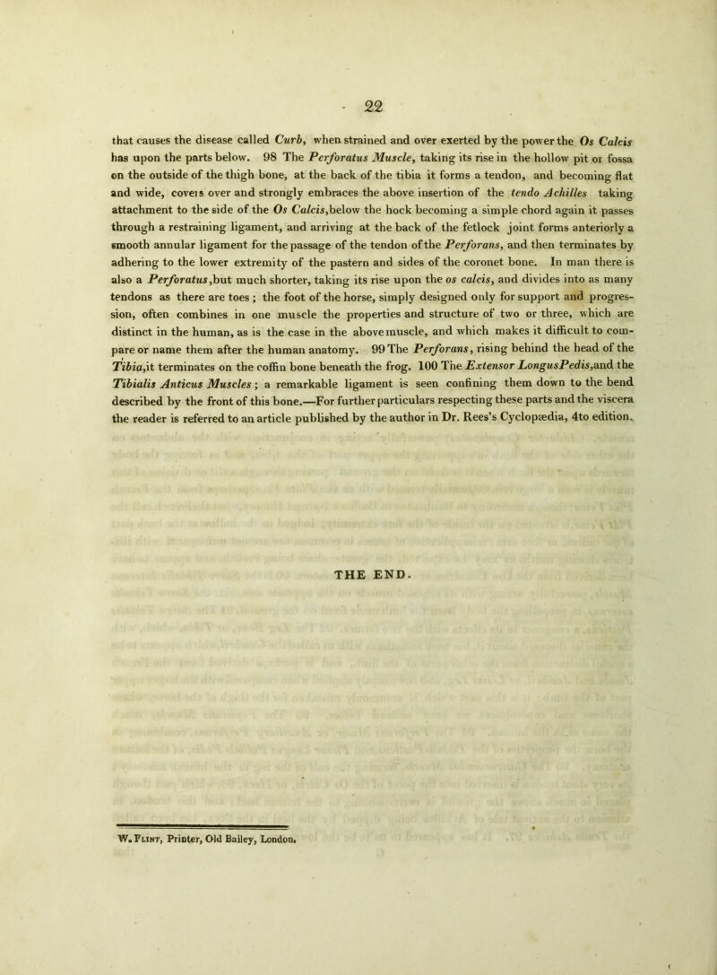 • £2 that causes the disease called Curb, when strained and over exerted by the power the Os Calcis has upon the parts below. 98 The Perforatus Muscle, taking its rise in the hollow pit or fossa on the outside of the thigh bone, at the back of the tibia it forms a tendon, and becoming flat and wide, covers over and strongly embraces the above insertion of the tendo Achilles taking attachment to the side of the Os Calcis,below the hock becoming a simple chord again it passes through a restraining ligament, and arriving at the back of the fetlock joint forms anteriorly a smooth annular ligament for the passage of the tendon of the Perforans, and then terminates by adhering to the lower extremity of the pastern and sides of the coronet bone. In man there is also a Perforatus,but much shorter, taking its rise upon the os calcis, and divides into as many tendons as there are toes ; the foot of the horse, simply designed only for support and progres- sion, often combines in one muscle the properties and structure of two or three, which are distinct in the human, as is the case in the above muscle, and which makes it difficult to com- pare or name them after the human anatomy. 99 The Perforans, rising behind the head of the Tibia,it terminates on the coffin bone beneath the frog. 100 The Extensor LongusPedis,and the Tibialis Anticus Muscles; a remarkable ligament is seen confining them down to the bend described by the front of this bone.—For further particulars respecting these parts and the viscera the reader is referred to an article published by the author in Dr. Rees’s Cyclopedia, 4to edition. THE END. W. Flint, PriDter, Old Bailey, London.