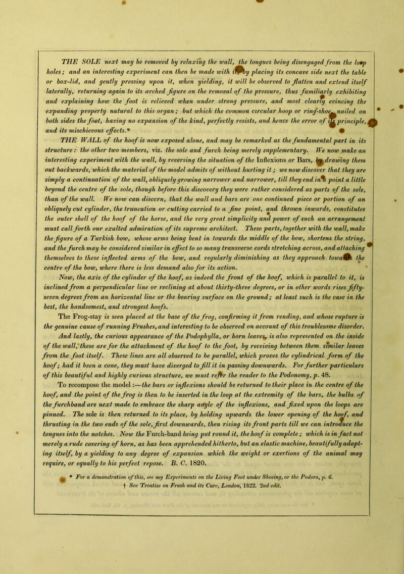 THE SOLE next may be removed by relaxing the ivall, the tongues being disengaged from the lo*p holes; and an interesting experiment can then be made vjith i^by placing its concave side next the table or box-lid, and gently pressing upon it, when yielding, it will be observed to flatten and extend itself laterally, returning again to its arched figure on the removal of the pressure, thus familiarly exhibiting and explaining hoio the foot is relieved when under strong pressure, and most clearTy evincing the expanding property natural to this organ; but which the common circular hoop or ring-shoe^ nailed on both sides the foot, having no expansion of the kind, perfectly resists, and hence the error of principle, and its mischievous effects.* • THE WALL of the hoof is now exposed alone, and may be remarked as the fundamental part in its structure: the other two members, viz. the sole and furch being merely supplementary. We now make an interesting experiment with the wall, by reversing the situation of the Inflexions or Bars, by,dr awing them out backwards, which the material of the model admits of without hurting it; we now discover that they are simply a continuation of the wall, obliquely growing narrower and narrower, till they end in* point a little beyond the centre of the sole, though before this discovery they were rather considered as parts of the sole, than of the wall. We now can discern, that the wall and bars are one continued piece or portion of an obliquely cut cylinder, the truncation or cutting carried to a fine point, and thrown inwards, constitutes the outer shell of the hoof of the horse, and the very great simplicity and power of such an arrangement must call forth our exalted admiration of its supreme architect. These parts, together with the wall,make the figure of a Turkish boiv, whose arms being bent in towards the middle of the bow, shortens the string, and the furch may be considered similar in effect to so many transverse cords stretching across, and attaching themselves to these inflected arms of the bow, and regularly diminishing as they approach toiva&S the centre of the bow, where there is less demand also for its action. Now, the axis of the cylinder of the hoof, as indeed the front of the hoof, which is parallel to it, is inclined from a perpendicular line or reclining at about thirty-three degrees, or in other words rises fifty- seven degrees from an horizontal line or the bearing surface on the ground; at least such is the case in the best, the handsomest, and strongest hoofs. The Frog-stay is seen placed at the base of the frog, confirming it from rending, and whose rupture is the genuine cause of running Frushes, and interesting to be observed on account of this troublesome disorder. And lastly, the curious appearance of the Podophylla, or horn leaves, is also represented on the inside of the wall, these are for the attachment of the hoof to the foot, by receiving between them similar leaves from the foot itself. These lines are all observed to be parallel, which proves the cylindrical form of the hoof; had it been a cone, they must have diverged to fill it in passing downwards. For further particulars of this beautiful and highly curious structure, we must re fir the reader to the Podonomy, p. 48. To recompose the model:—the bars or inflexions should be returned to their place in the centre of the hoof, and the point of the frog is then to be inserted in the loop at the extremity of the bars, the bulbs of the furchband are next made to embrace the sharp artgle of the inflexions, and fixed upon the loops are pinned. The sole is then returned to its place, by holding upwards the lower opening of the hoof, and thrusting in the two ends of the sole, first downwards, then rising its front parts till we can introduce the tongues into the notches. Now the Furch-band being put round it, the hoof is complete ; which is in fact not merely a rude covering of horn, as has been apprehended hitherto, but an elastic machine, beautif ully adapt- ing itself, by a yielding to any degree of expansion which the weight or exertions of the animal may require, or equally to his perfect repose. B. C. 1820. * For a demonstration of this, see my Experiments on the Living Foot under Shoeing, or the Podora, p. 6. t See Treatise on Fnish and its Cure, London, 1822. 2nd edit.