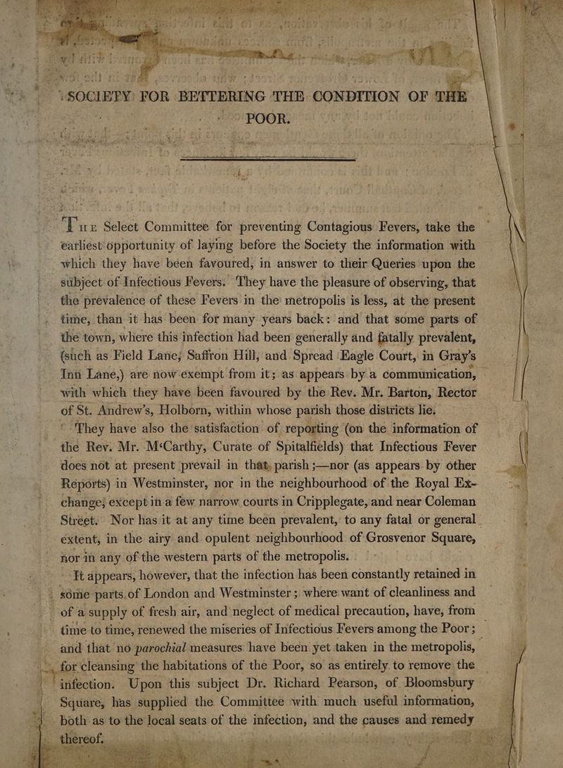 soe : ae “POOR. Ture Select Committee for preventing Contagious Fevers, take the earliest opportunity of laying before the Society the information with | which they have been favoured, in answer to their Queries upon the stibject of Infectious Fevers. ‘They have the pleasure of observing, that the prevalence of these Fevers in the metropolis is less, at the present time, than it has been for many years back: and that some parts of the town, where this infection had been generally and fatally prevalent, (such as Field Lane; Saffron Hill, and Spread ‘Eagle Court, in Gray's Inn Lane.) are now exempt from it; as appears by a communication, — with which they have been favoured by the Rev. Mr. Barton, Rector of St. Andrew’s, Holborn, within whose parish those districts lie. “They have also the satisfaction of repo orting (on the information of the Rev. Mr. M‘Carthy, Curate. of Spitalfields) that Infectious Fever | does not at present prevail in that, parish ;—nor (as appears by other ~ Reports) in Westminster, nor in the neighbourhood of the Royal Ex- ae: change} except in a few narrow courts in Cripplegate, and near Coleman | - Street. Nor has it at any time been prevalent, to any fatal or general) | ie extent, in the airy and opulent neighbourhood of Grosvenor Square, | nor in any of the western parts of the metropolis. . ‘¥t appears, however, that the infection has been constantly retained in 3 | some parts.of London and Westminster ; where want of cleanliness and Ce of a supply of fresh air, and’ neglect of medical precaution, have, from | - time. to time, renewed the miseries of Infectious Fevers among the Poor ; and that no parochial measures have been yet taken in the metropolis, ¢ for cleansing the habitations of the Poor, so as entirely to remove the | Ps... Upon this subject Dr. Richard Pearson, of Bloomsbury Square, has supplied the Committee with much useful information, —