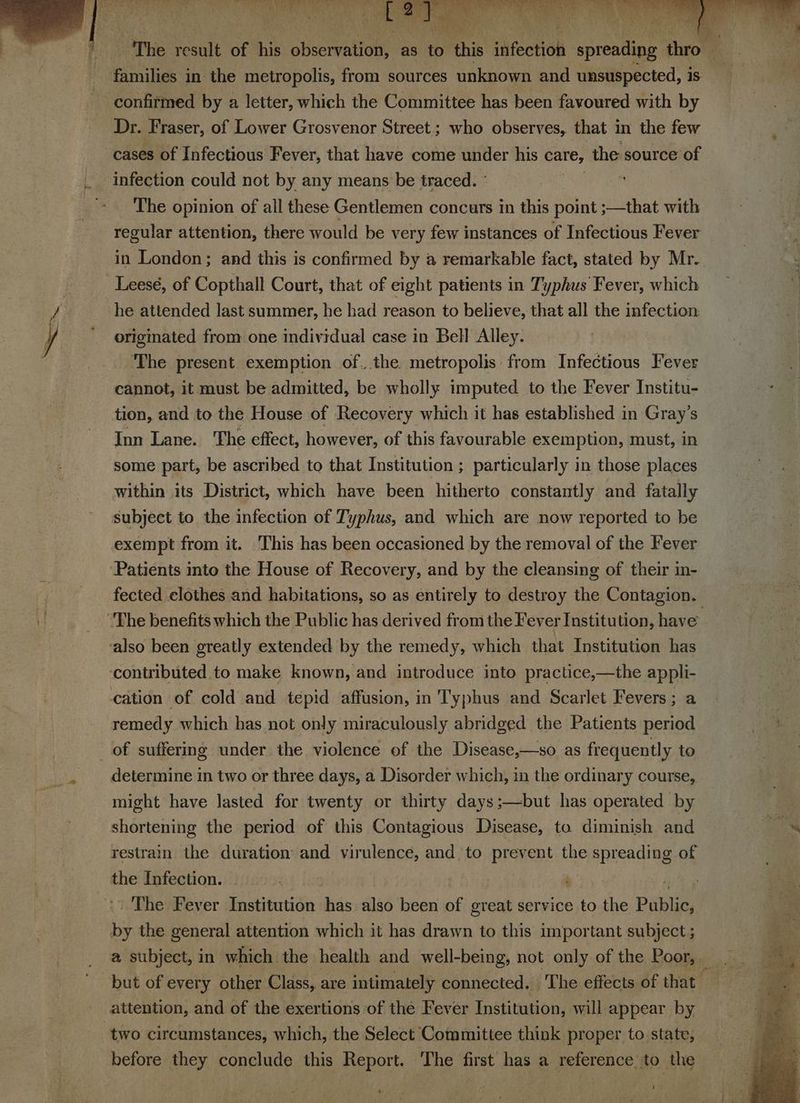 i families ; in the metropolis, from sources unknown and unsuspected, is confirmed by a letter, which the Committee has been favoured with by Dr. Fraser, of Lower Grosvenor Street ; who observes, that in the few cases of Infectious Fever, that have come under his care, the source of infection could not by any means be traced.” ‘ The opinion of all these Gentlemen concurs in this point ;—that with regular attention, there would be very few instances of Infectious Fever in London; and this is confirmed by a remarkable fact, stated by Mr. Leesé, of Copthall Court, that of eight patients in Typhus Fever, which he attended last summer, he had reason to believe, that all the infection: originated from one individual case in Bell Alley. The present exemption of. the metropolis from Infectious Fever cannot, it must be admitted, be wholly imputed to the Fever Institu- tion, and to the House of Recovery which it has established in Gray’s Inn Lane. The effect, however, of this favourable exemption, must, in some part, be ascribed to that Institution ; particularly in those places within its District, which have been hitherto constantly and fatally subject to the infection of Typhus, and which are now reported to be exempt from it. This has been occasioned by the removal of the Fever Patients into the House of Recovery, and by the cleansing of their in- The benefits which the Public has derived from the Fever Institution, have also been greatly extended by the remedy, which that Institution has ‘contributed to make known, and introduce into practice,—the appli- cation of cold and tepid affusion, in Typhus and Scarlet Fevers; a remedy which has not only miraculously abridged the Patients period of suffering under the violence of the Disease,—so as frequently to determine in two or three days, a Disorder which, in the ordinary course, might have lasted for twenty or thirty days;—but has operated by shortening the period of this Contagious Disease, to diminish and restrain the duration: and virulence, and to prevent the apreadite of the Infection. | | ; >) The Fever Institution ban also been of great service to the Public, by the general attention which it has drawn to this important subject ; attention, and of the exertions of the Fever Institution, will appear by two circumstances, which, the Select Committee think proper to.state, before they conclude this Report. The first has a reference to the Put *.
