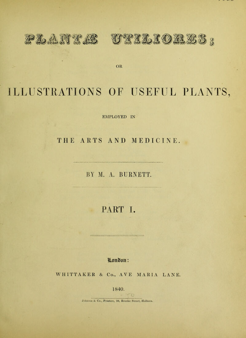 OR ILLUSTRATIONS OF USEFUL PLANTS EMPLOYED IN THE ARTS AND MEDICINE. BY M. A. BURNETT. PART I. Usmftott: WHITTAKER & Co., AVE MARIA LANK 1840. Johnson & Co., Printers, 10, Brooke Street, Holborn.