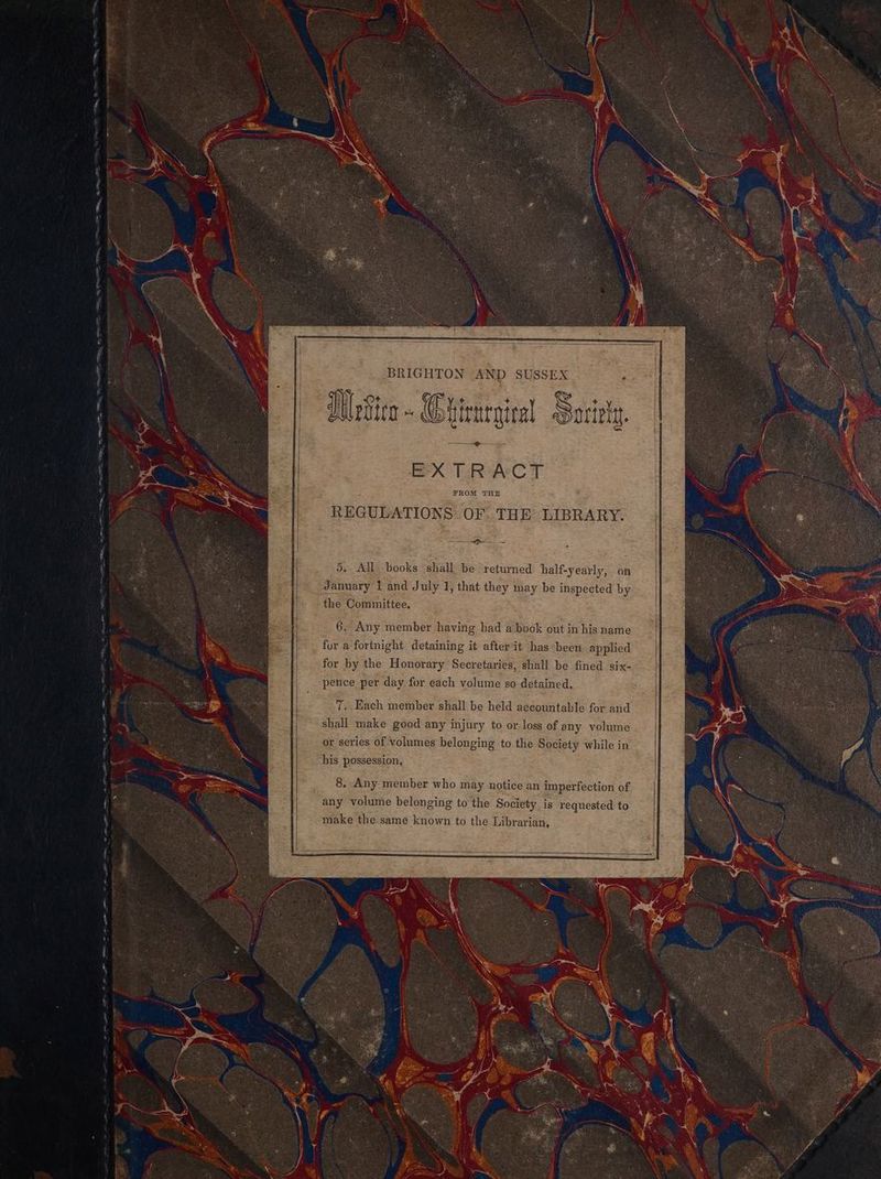 ie my See pg I 5 aE PSS SY ee ee ii ome e t gt te ee BRIGHTON AND SUSSEX Wefica - Chtenrginal ge EXTRACT REGULATIONS OF. THE LIBRARY. —— Gr = 5. All books shall be returned half-yearly, on January 1 and July 1, that they may be inspected by the Committee. 6. Any member having had a book out in his name fur a fortnight. detaining it after it has been applied for by the Honorary Secretaries, shall be fined six- pence per day for each volume so detained. 7. Each member shall be held accountable for and shall make good any injury to or:loss of any volume or series of volumes belonging to the Society while in his possession,