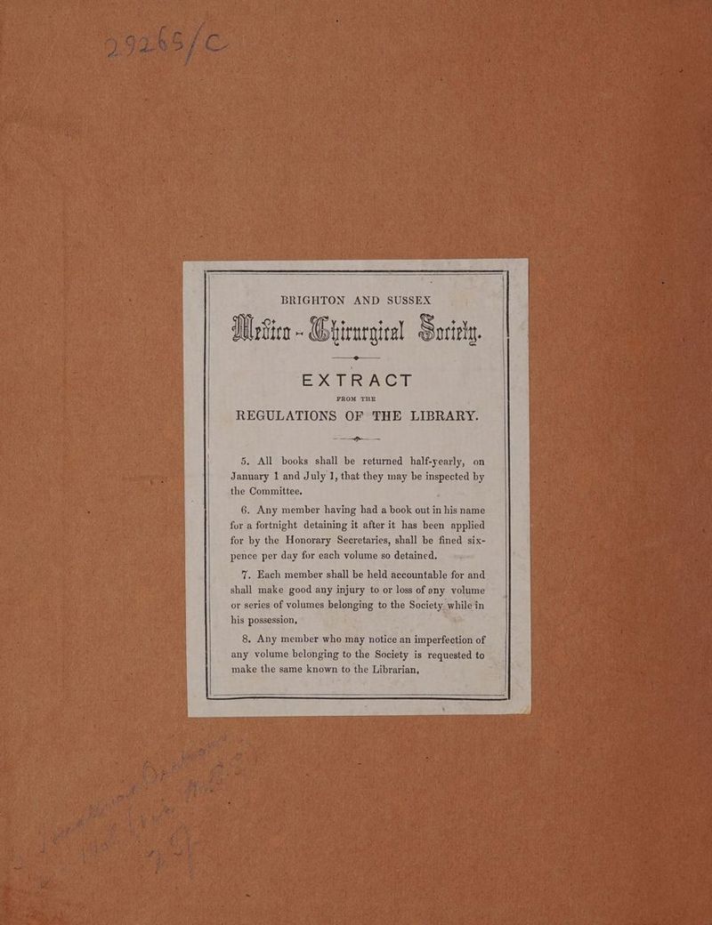 BRIGHTON AND SUSSEX WnGice~ Qhirnrgical Sorirty. EX TRIAC FROM THE REGULATIONS OF THE LIBRARY. 5. All books shall be returned half-yearly, on January 1 and July 1, that they may be inspected by the Committee. 6. Any member having had a book out in his name fur a fortnight detaining it after it has been applied for by the Honorary Secretaries, shall be fined six- pence per day for each volume so detained. 7. Each member shall be held accountable for and shall make good any injury to or loss of any volume his possession, 8, Any member who may notice an imperfection of any volume belonging to the Society is requested to make the same known to the Librarian,