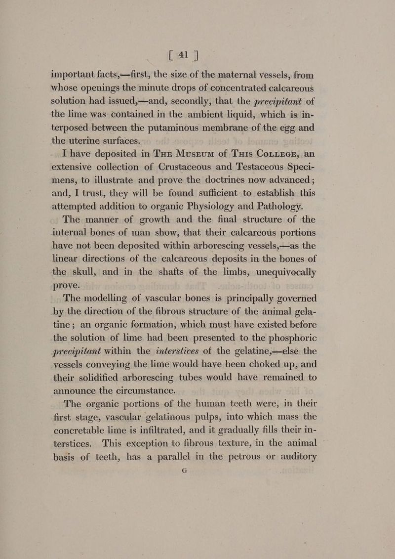 important facts,—first, the size of the maternal vessels, from whose openings the minute drops of concentrated calcareous solution had issued,—and, secondly, that the precipitant of the lime was contained in the ambient liquid, which is: in- terposed between the putaminous membrane of the egg and the uterine surfaces. | I have deposited in Tor Museum of Tuis CoLizcE, an extensive collection of Crustaceous and Testaceous Speci- mens, to illustrate and prove the doctrines now advanced ; and, I trust, they will be found sufficient to establish this attempted addition to organic Physiology and Pathology. The manner of growth and the final structure of the internal bones of man show, that their calcareous portions have not been deposited within arborescing vessels,—as the linear directions of the calcareous deposits in the bones of the skull, and in the shafts of the limbs, unequivocally prove. The modelling of vascular bones is principally governed by the direction of the fibrous structure of the animal gela- tine; an organic formation, which must have existed before the solution of lime had been presented to the phosphoric precipitant within the interstices of the gelatine,—else the vessels conveying the lime would have been choked up, and their solidified arborescing tubes would have remained. to announce the circumstance. The organic portions of the human teeth were, in their first stage, vascular gelatinous pulps, into which mass the concretable lime is infiltrated, and it gradually fills their in- terstices. This exception to fibrous texture, in the animal | basis of teeth, has a parallel in the petrous or auditory G