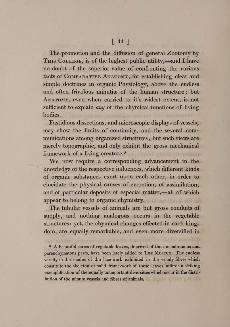 The promotion and the diffusion of general Zootomy by Tus CoLxecE, is of the highest public utility,—and I have no doubt of the superior value of confronting the various facts of Comparative Anatomy, for establishing clear and simple doctrines in organic Physiology, above the endless and often frivolous minutize of the human structure; but ANaTomy, even when carried to it’s widest extent, is not sufficient to explain any of the chymical functions of living bodies. Fastidious dissections, and microscopic displays of vessels, . may show the limits of continuity, and the several com- munications among organized structures; but such views are merely topographic, and only exhibit the gross mechanical framework of a living creature.* We now require a corresponding advancement in the knowledge of the respective influences, which different kinds of organic substances, exert upon each other, in order to elucidate the physical causes of secretion, of assimilation, and of particular deposits of especial matter,—all of which appear to belong to organic chymistry. The tubular vessels of animals are but gross conduits ‘a supply, and nothing analogous occurs in the vegetable structures; yet, the chymical changes effected in each king- dom, are equally remarkable, and even more diversified in * A beautiful series of vegetable leaves, deprived of their membranous and parenchymatous parts, have been lately added to THz Muszum. The endless variety in the modes of the lace-work exhibited in the woody fibres which constitute the skeleton or solid frame-work of these leaves, affords a striking exemplification of the equally unimportant diversities which occur in the distri- bution of the minute vessels and fibres of animals, |