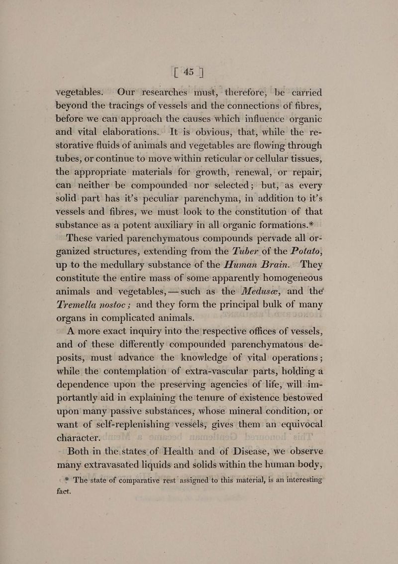 vegetables. Our researches must, therefore, be carried beyond the tracings of vessels and the connections of fibres, before we can‘approach the causes: which influence organic and vital elaborations.. It is obvious, that, while the re- storative fluids of animals and vegetables are flowing through tubes, or continue to move within reticular or cellular tissues, the appropriate materials for growth, renewal, or repair, can neither be compounded nor selected ;\ but, as every solid: part has it’s peculiar parenchyma, in addition to it’s vessels and fibres, we must look to the constitution of that substance as a potent auxiliary in all organic formations.* These varied parenchymatous compounds pervade all or- ganized structures, extending from the Tuber of the Potato, up to the medullary substance of the Human Brain. They constitute the entire mass of some apparently homogeneous animals and vegetables,— such as the Meduse, and the Tremella nostoc ; and they form the principal bulk of sgn organs in complicated animals. A more exact inquiry into the respective offices of vessels, and of these differently compounded parenchymatous’ de- posits, must advance the knowledge of vital operations ; while the contemplation of extra-vascular parts, holding a dependence upon the preserving agencies of life, will im- portantly aid in explaining the ‘tenure of existence bestowed upon many passive substances, whose mineral condition, or want of self-replenishing vessels, gives them an Sal lad i character. | Both in the. states of Health and of Disease, we observe many extravasated liquids and solids within the human body, * The state of comparative rest assigned to this material, is an interesting fact.