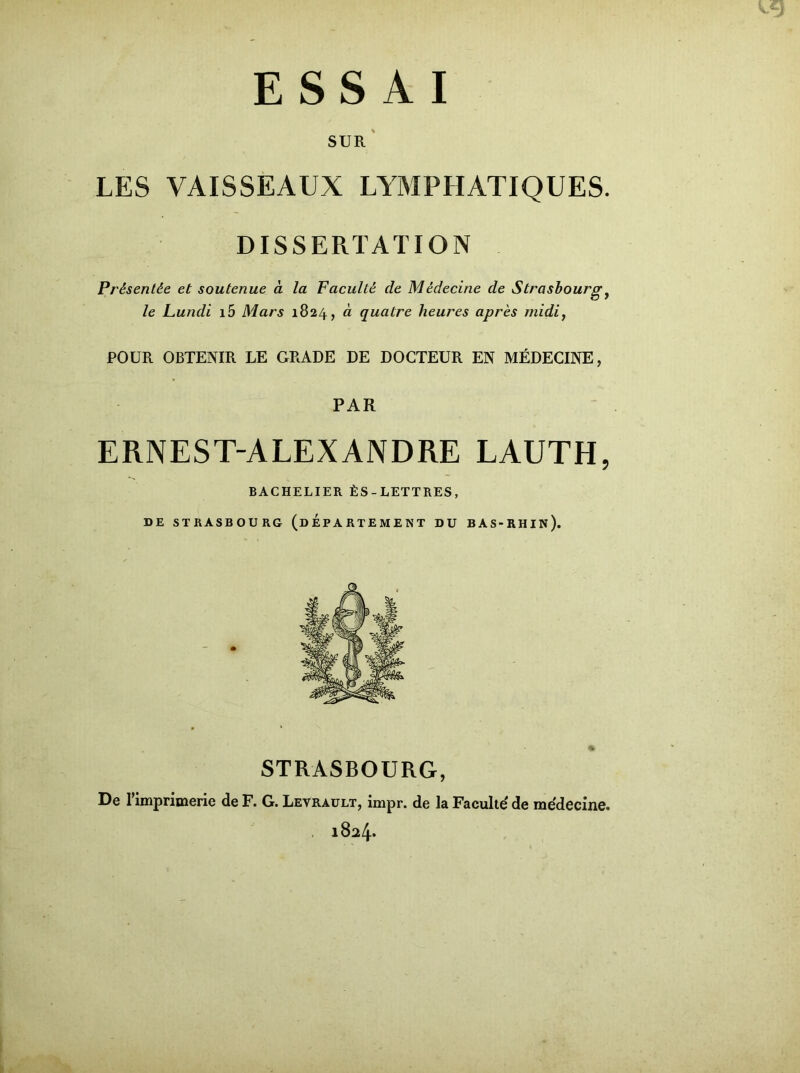 '3 ESSAI SUR LES VAISSEAUX LYMPHATIQUES. DISSERTATION Présentée et soutenue à la Faculté de Médecine de Strasbourgy le Lundi i5 Mars 1824, à quatre heures après midi, POUR OBTENIR LE GRADE DE DOCTEUR EN MÉDECINE, PAR ERNEST-ALEXANDRE LAUTH, BACHELIER ÈS-LETTRES, DE STRASBOURG (DEPARTEMENT DU BAS-RHIN). STRASBOURG, De l'imprimerie de F. G. Levrault, impr. de la Faculté de médecine. 1824.