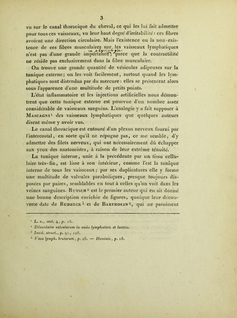 vu sur le canal thoracique du cheval, ce qui les lui fait admettre pour tous ces vaisseaux, vu leur haut degré d irritabilité : ces fibres avoient une direction circulaire. Mais l’existence ou la non-exis- tence de ces fibres musculaires sur. les vaisseaux lymphatiques n’est pas d’une grande importance} xparce que la contractilité ne réside pas exclusivement dans la fibre musculaire. On trouve une grande quantité de vésicules adipeuses sur la tunique externe; on les voit facilement, surtout quand les lym- phatiques sont distendus par du mercure: elles se présentent alors sous l’apparence d’une multitude de petits points. L’état inflammatoire et les injections artificielles nous démon- trent que cette tunique externe est pourvue d’un nombre assez considérable de vaisseaux sanguins. L’analogie y a fait supposer à Mascagni1 des vaisseaux lymphatiques que quelques auteurs disent même y avoir vus. Le canal thoracique est entouré d’un plexus nerveux fourni par l’intercostal, en sorte qu’il ne répugne pas, ce me semble, d’y admettre des filets nerveux, qui ont nécessairement dû échapper aux yeux des anatomistes, à raison de leur extrême ténuité. La tunique interne, unie à la précédente par un tissu cellu- laire très-fin, est lisse à son intérieur, comme l’est la tunique interne de tous les vaisseaux; par ses duplicatures elle y forme une multitude de valvules paraboliques, presque toujours dis- posées par paires, semblables en tout à celles qu’on voit dans les veines sanguines. Ruysch2 est le premier auteur qui en ait donné une bonne description enrichie de figures, quoique leur décou- verte date de Rudbeck.3 et de Bartholin4, qui ne paroissent ’ L. c., sect. 4, p. 28. 2 Dilucidatio valvularum in vasis lymphalicis et lacteis. 3 Insid. struct., p. 91, 128. * Vas a lymph. brutorum. p. 46. — Hominis, p. 18.