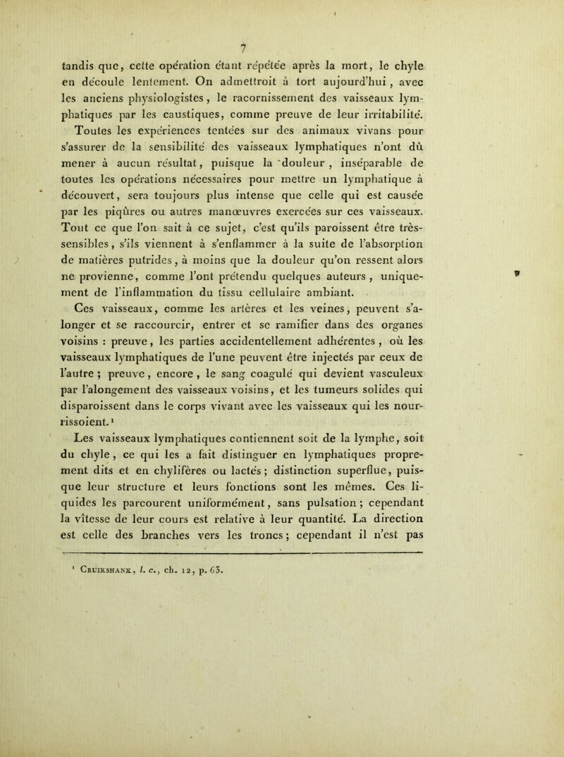 tandis que, cette opération étant répétée après la mort, le chyle en découle lentement. On admettroit à tort aujourd’hui, avec les anciens physiologistes, le racornissement des vaisseaux lym- phatiques par les caustiques, comme preuve de leur irritabilité. Toutes les expériences tentées sur des animaux vivans pour s’assurer de la sensibilité des vaisseaux lymphatiques n’ont dû mener à aucun résultat, puisque la douleur , inséparable de toutes les opérations nécessaires pour mettre un lymphatique à découvert, sera toujours plus intense que celle qui est causée par les piqûres ou autres manœuvres exercées sur ces vaisseaux. Tout ce que l’on sait à ce sujet, c’est qu’ils paroissent être très- sensibles , s’ils viennent à s’enflammer à la suite de l’absorption de matières puûides, à moins que la douleur qu’on ressent alors ne provienne, comme l’ont prétendu quelques auteurs, unique- ment de l’inflammation du tissu cellulaire ambiant. Ces vaisseaux, comme les artères et les veines, peuvent s’a- longer et se raccourcir, entrer et se ramifier dans des organes voisins : preuve, les parties accidentellement adhérentes , où les vaisseaux lymphatiques de l’une peuvent être injectés par ceux de l’autre ; preuve , encore , le sang coagulé qui devient vasculeux par l’alongement des vaisseaux voisins, et les tumeurs solides qui disparoissent dans le corps vivant avec les vaisseaux qui les nour- rissoient.1 Les vaisseaux lymphatiques contiennent soit de la lymphe, soit du chyle , ce qui les a fait distinguer en lymphatiques propre- ment dits et en chylifères ou lactés; distinction superflue, puis- que leur structure et leurs fonctions sont les mêmes. Ces li- quides les parcourent uniformément, sans pulsation; cependant la vitesse de leur cours est relative à leur quantité. La direction est celle des branches vers les troncs ; cependant il n’est pas ! Cruikshank, l. c., ch. 12, p. 63.