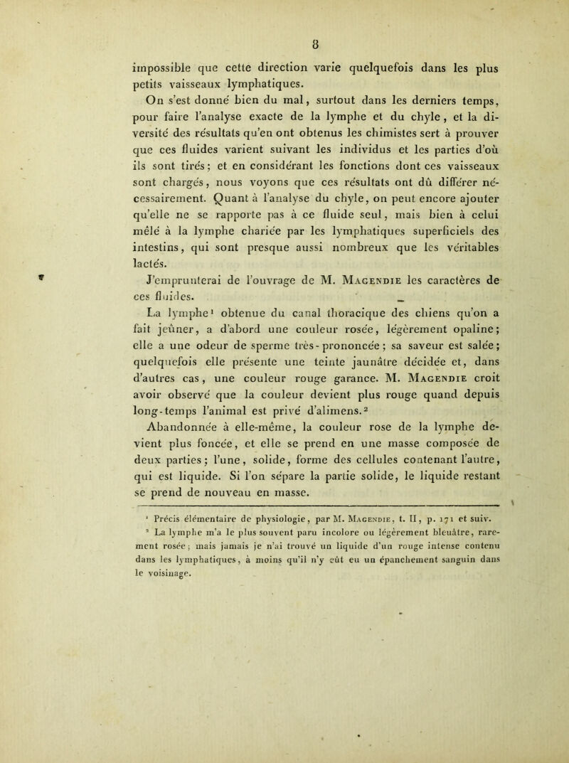 impossible que cetle direction varie quelquefois dans les plus petits vaisseaux lymphatiques. On s’est donné bien du mal, surtout dans les derniers temps, pour faire l’analyse exacte de la lymphe et du chyle , et la di- versité des résultats qu’en ont obtenus les chimistes sert à prouver que ces fluides varient suivant les individus et les parties d’où ils sont tirés ; et en considérant les fonctions dont ces vaisseaux sont chargés, nous voyons que ces résultats ont dû différer né- cessairement. Quant à l’analyse du chyle, on peut encore ajouter qu’elle ne se rapporte pas à ce fluide seul, mais bien à celui mêlé à la lymphe chariée par les lymphatiques superficiels des intestins, qui sont presque aussi nombreux que les véritables lactés. J’emprunterai de l’ouvrage de M. Magendie les caractères de ces fluides. _ La lymphe* 1 obtenue du canal thoracique des chiens qu’on a fait jeûner, a d’abord une couleur rosée, légèrement opaline; elle a une odeur de sperme très-prononcée ; sa saveur est salée; quelquefois elle présente une teinte jaunâtre décidée et, dans d’autres cas, une couleur rouge garance. M. Magendie croit avoir observé que la couleur devient plus rouge quand depuis long-temps l’animal est privé d’alimens.2 Abandonnée à elle-même, la couleur rose de la lymphe de- vient plus foncée, et elle se prend en une niasse composée de deux parties; l’une, solide, forme des cellules contenant l’autre, qui est liquide. Si l’on sépare la partie solide, le liquide restant se prend de nouveau en masse. ' Précis élémentaire de physiologie, par M. Magendie, t. II, p. 171 et suiv. 1 La lymphe m’a le plus souvent paru incolore ou légèrement bleuâtre, rare- ment rosée; mais jamais je n’ai trouvé un liquide d’un rouge intense contenu dans les lymphatiques, à moins qu’il n’y eût eu un épanchement sanguin dans le voisinage.