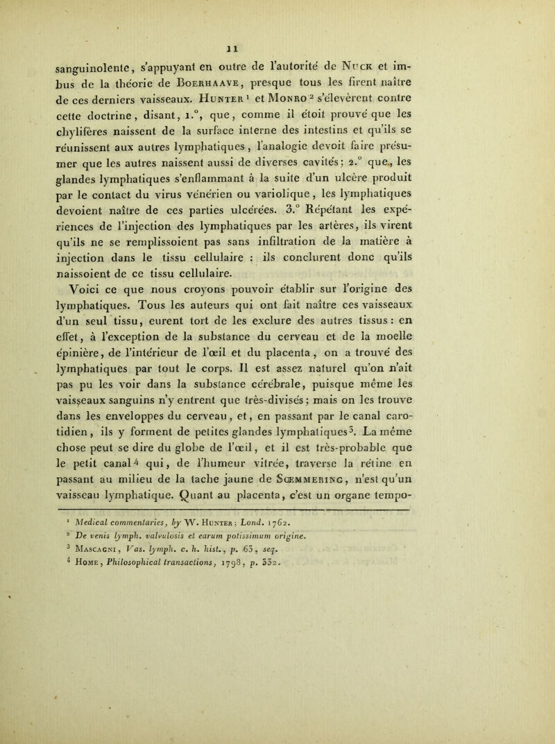 sanguinolente, s’appuyant en outre de l’autorité de Nuck et im- bus de la théorie de Boerhaave, pi’esque tous les firent naître de ces derniers vaisseaux. Hunter1 et Monro 2 s’élevèrent contre cette doctrine, disant, i.°, que, comme il étoit prouvé que les chylifères naissent de la surface interne des intestins et qu’ils se réunissent aux autres lymphatiques , l’analogie devoil faire présu- mer que les autres naissent aussi de diverses cavités; 2.0 que., les glandes lymphatiques s’enflammant à la suite d’un ulcère produit par le contact du virus vénérien ou variolique , les lymphatiques dévoient naître de ces parties ulcérées. 3.° Répétant les expé- riences de l’injection des lymphatiques par les artères, ils virent qu’ils ne se remplissoient pas sans infiltration de la matière à injection dans le tissu cellulaire : ils conclurent donc qu’ils naissoient de ce tissu cellulaire. Voici ce que nous croyons pouvoir établir sur l’origine des lymphatiques. Tous les auteurs qui ont fait naître ces vaisseaux d’un seul tissu, eurent tort de les exclure des autres tissus: en effet, à l’exception de la substance du cerveau et de la moelle épinière, de l’intérieur de l’œil et du placenta, on a trouvé des lymphatiques par tout le corps. Il est assez naturel qu’on n’ait pas pu les voir dans la substance cérébrale, puisque meme les vaisseaux sanguins n’y entrent que très-divisés ; mais on les trouve dans les enveloppes du cerveau, et, en passant par le canal caro- tidien, ils y forment de petites glandes lymphatiques3 4. La même chose peut se dire du globe de l’œil, et il est très-probable que le petit canal4 qui, de l’humeur vitrée, traverse la rétine en passant au milieu de la tache jaune de Soemmering, n’est qu’un vaisseau lymphatique. Quant au placenta, c’est un organe tempo- 1 Medical commentâmes, by ~\V. Hunter ; Lond. 1762. 2 De venis lymph. valvulosis et earum potissimum origine. 3 Mascagni , Vas. lymph. c. h. hist., p. 63, seq. 4 Home, Philosophical transactions, 1798, p. 332.