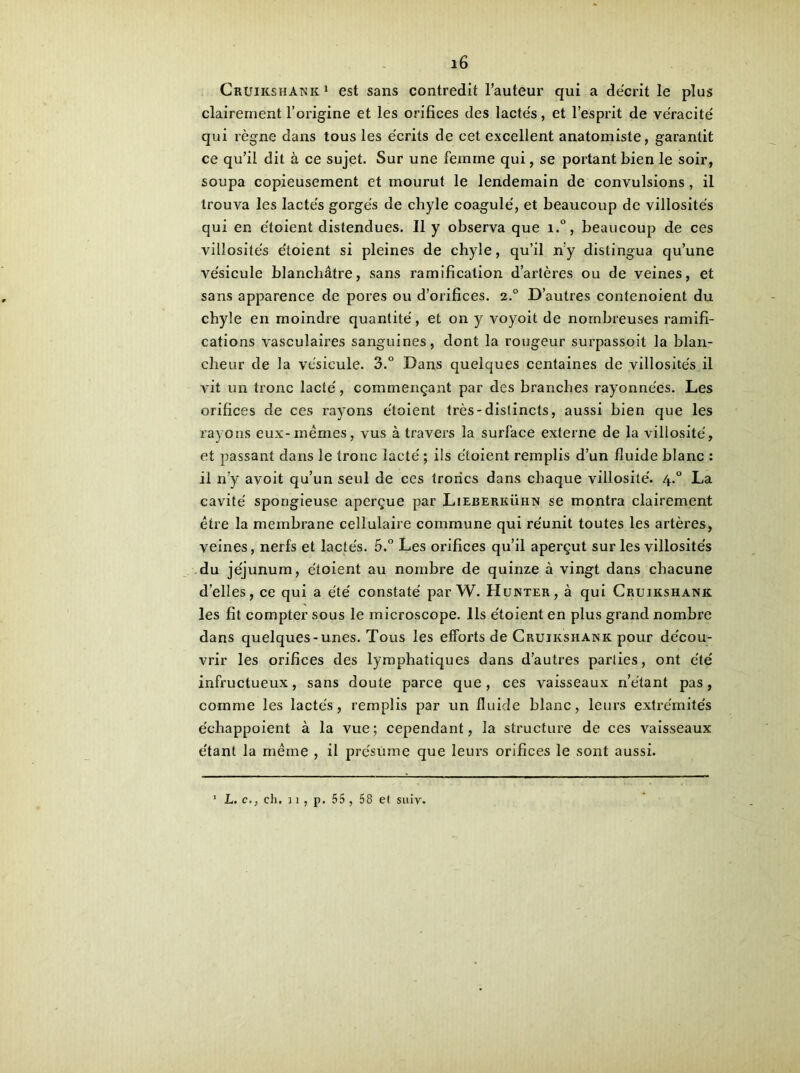 Cruikshanic1 est sans contredit l’auteur qui a décrit le plus clairement l’origine et les orifices des lactés, et l’esprit de véracité qui règne dans tous les écrits de cet excellent anatomiste, garantit ce qu’il dit à ce sujet. Sur une femme qui, se portant bien le soir, soupa copieusement et mourut le lendemain de convulsions, il trouva les lactés gorgés de chyle coagulé, et beaucoup de villosités qui en e'toient distendues. Il y observa que i.°, beaucoup de ces villosités étoient si pleines de chyle, qu’il n'y distingua qu’une vésicule blanchâtre, sans ramification d’artères ou de veines, et sans apparence de pores ou d’orifices. 2.0 D’autres contenoient du chyle en moindre quantité, et on y voyoit de nombreuses ramifi- cations vasculaires sanguines, dont la rougeur surpassoit la blan- cheur de la vésicule. 3.° Dans quelques centaines de villosités il vit un tronc lacté, commençant par des branches rayonnées. Les orifices de ces rayons étoient très-distincts, aussi bien que les rayons eux-mêmes, vus à travers la surface externe de la villosité, et passant dans le tronc lacté ; ils étoient remplis d’un fluide blanc : il n’y avoit qu’un seul de ces troncs dans chaque villosité. 4.0 La cavité spongieuse aperçue par Lieberkühn se montra clairement être la membrane cellulaire commune qui réunit toutes les artères, veines, nerfs et lactés. 5.° Les orifices qu’il aperçut sur les villosités du jéjunum, étoient au nombre de quinze à vingt dans chacune d’elles, ce qui a été constaté par W. Hunter, à qui Cruikshank les fit compter sous le microscope. Ils étoient en plus grand nombre dans quelques-unes. Tous les efforts de Cruikshank pour décou- vrir les orifices des lymphatiques dans d’autres parties, ont été infructueux, sans doute parce que, ces vaisseaux n’étant pas, comme les lactés, remplis par un fluide blanc, leurs extrémités échappoient à la vue; cependant, la structure de ces vaisseaux étant la même , il présume que leurs orifices le sont aussi. L. c., clu 11, p. 55, 58 et suiv.