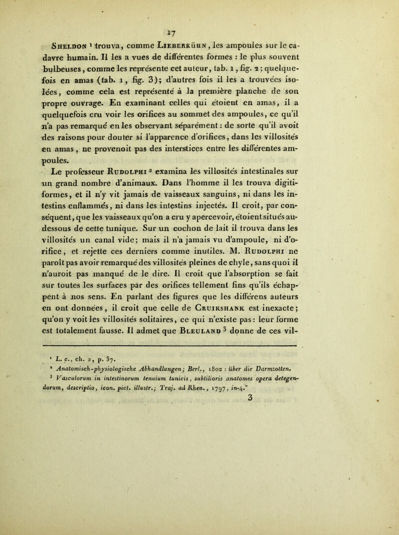 *7 Sheldon 1 trouva, comme Lieberkühn , les ampoules sur le ca^ davre humain. Il les a vues de differentes formes : le plus souvent bulbeuses, comme les représente cet auteur, tab. 1, fig. 2 ; quelque- fois en amas (tab. 1, fig. 3); d’autres fois il les a trouvées iso- lées , comme cela est représenté à la première planche de son propre ouvrage. En examinant celles qui étoient en amas, il a quelquefois cru voir les orifices au sommet des ampoules, ce qu’il n’a pas remarqué en les observant séparément: de sorte qu’il avoit des raisons pour douter si l’apparence d’orifices, dans les villosités en amas , ne provenoit pas des interstices entre les différentes am- poules. Le professeur Rudolphi 2 examina les villosités intestinales sur un grand nombre d’animaux. Dans l’homme il les trouva digiti- formes, et il n’y vit jamais de vaisseaux sanguins, ni dans les in- testins enflammés, ni dans les intestins injectés. Il croit, par con- séquent, que les vaisseaux qu’on a cru y apercevoir, étoientsitués au- dessous de cette tunique. Sur un cochon de lait il trouva dans les villosités un canal vide; mais il n’a jamais vu d’ampoule, ni d’o- rifice , et rejette ces derniers comme inutiles. M. Rudolphi ne paroît pas avoir remarqué des villosités pleines de chyle, sans quoi il n’auroit pas manqué de le dire. Il croit que l’absorption se fait sur toutes les surfaces par des orifices tellement fins qu’ils échap- pent à nos sens. En parlant des figures que les différens auteurs en ont données, il croit que celle de Cruikshank est inexacte; qu’on y voit les villosités solitaires, ce qui n’existe pas: leur forme est totalement fausse. Il admet que Bleuland 3 donne de ces vil- 1 L. c., ch. 2, p. 37. 1 Anatomisch-physiologische Abhandlungen; Berl., 1802 : iiber die Darmzotten. 3 Vasculorum in inteslinorum tenuium tunicis, subtilioris anatomes opéra detegen~ dorurn, descriptio, icon. pict. illustr.; Traj. ad Rhen., 1797, m-4.0