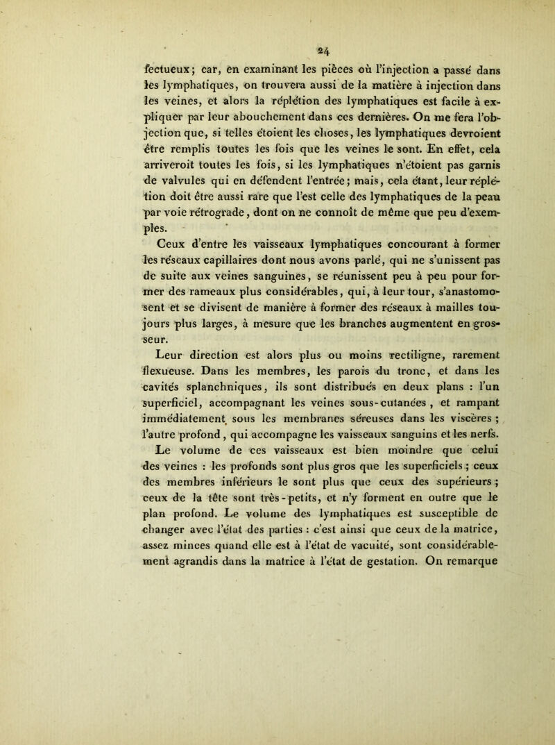 fectueux ; car, en examinant les pièces où l’injection a passe dans les lymphatiques, on trouvera aussi de la matière à injection dans les veines, et alors la réplétion des lymphatiques est facile à ex- pliquer par leur abouchement dans ces dernières. On me fera l’ob- jection que, si telles étoient les choses, les lymphatiques devroient être remplis toutes les fois que les veines le sont. En effet, cela arriveroit toutes les fois, si les lymphatiques n’e'toient pas garnis de valvules qui en de'fendent l’entrée; mais, cela étant, leur réplé- tion doit être aussi rare que l’est celle des lymphatiques de la peau par voie rétrograde, dont on ne connoît de même que peu d’exem- ples. Ceux d’entre les vaisseaux lymphatiques concourant à former les réseaux capillaires dont nous avons parlé, qui ne s’unissent pas de suite aux veines sanguines, se réunissent peu à peu pour for- mer des rameaux plus considérables, qui, à leur tour, s’anastomo- sent et se divisent de manière à former des réseaux à mailles tou- jours plus larges, à mesure que les branches augmentent en gros- seur. Leur direction est alors plus ou moins rectiligne, rarement flexueuse. Dans les membres, les parois du tronc, et dans les cavités splanchniques, ils sont distribués en deux plans : l’un superficiel, accompagnant les veines sous-cutanées , et rampant immédiatement sous les membranes séreuses dans les viscères ; l’autre profond , qui accompagne les vaisseaux sanguins et les nerfs. Le volume de ces vaisseaux est bien moindre que celui des veines : les profonds sont plus gros que les superficiels ; ceux des membres inférieurs le sont plus que ceux des supérieurs ; ceux de la tête sont très-petits, et n’y forment en outre que le plan profond. Le volume des lymphatiques est susceptible de changer avec l’état des parties : c’est ainsi que ceux de la matrice, assez minces quand elle est à l’état de vacuité, sont considérable- ment agrandis dans la matrice à l’état de gestation. On remarque
