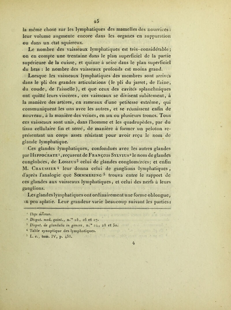 la même chose sur les lymphatiques des mamelles des nourrices : leur volume augmente encore dans les organes en suppuration ou dans un état squirreux. Le nombre des vaisseaux lymphatiques est très-considérable ; on en compte une trentaine dans le plan superficiel de la partie supérieure de la cuisse, et quinze à seize dans le plan superficiel du bras : le nombre des vaisseaux profonds est moins grand. Lorsque les vaisseaux lymphatiques des membres sont arrivés dans le pli des grandes articulations (le pli du jarret, de l’aine, du coude, de l’aisselle), et que ceux des cavités splanchniques ont quitté leurs viscères, ces vaisseaux se divisent subitement, à la manière des artères, en rameaux d’une petitesse extrême, qui communiquent les uns avec les autres, et se réunissent enfin de nouveau, à la manière des veines, en un ou plusieurs troncs. Tous ces vaisseaux sont unis, dans l’homme et les quadrupèdes, par du tissu cellulaire fin et serré, de manière à former un peloton re- présentant un corps assez résistant pour avoir reçu le nom de glande lymphatique. Ces glandes lymphatiques, confondues avec les autres glandes par Hippocrate1 , reçurent de François Sylvius2 le nom de glandes conglobées, de Lossius5 celui de glandes conglomérées; et enfin M. Chaussier 4 leur donna celui de ganglions lymphatiques , d'après l’analogie que Soemmering 5 trouva entre le rapport de ees glandes aux vaisseaux lymphatiques, et celui des nerfs à leurs ganglions. Les glandes lymphatiques ont ordinairement une forme oblongue, in peu aplatie. Leur grandeur varie beaucoup suivant les parties : 1 népi tzJêVaV. 3 Disput. med. quint., n.os 25, 26 et 27. J Disput. de glandulis in g encre, n.°* 24, 28 et 5o. * Table synoptique des lymphatiques. 5 L. c., tom. IV, p. 438.