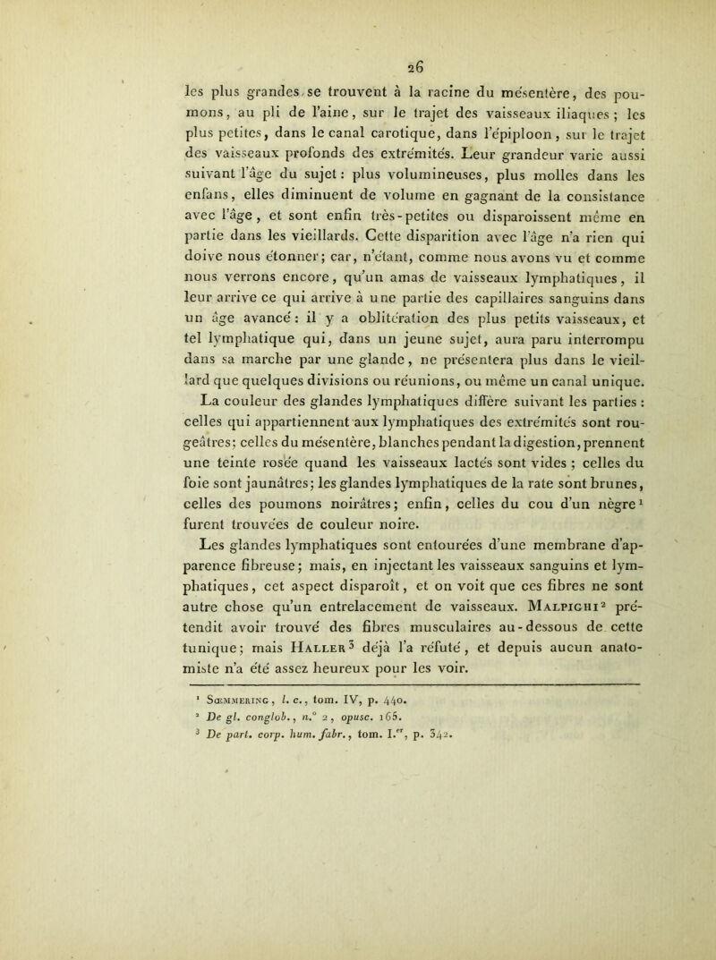 2 G les plus grandes, se trouvent à la racine du mésentère, des pou- mons, au pli de l’aine, sur le trajet des vaisseaux iliaques ; les plus petites, dans le canal carotique, dans l’épiploon, sui le trajet des vaisseaux profonds des extrémités. Leur grandeur varie aussi suivant! âge du sujet: plus volumineuses, plus molles dans les enfans, elles diminuent de volume en gagnant de la consistance avec l’age, et sont enfin très-petites ou disparoissent même en partie dans les vieillards. Cette disparition avec lage n’a rien qui doive nous étonner; car, n’étant, comme nous avons vu et comme nous verrons encore, qu’un amas de vaisseaux lymphatiques, il leur arrive ce qui arrive à une partie des capillaires sanguins dans un âge avancé: il y a oblitération des plus petits vaisseaux, et tel lymphatique qui, dans un jeune sujet, aura paru interrompu dans sa marche par une glande, ne présentera plus dans le vieil- lard que quelques divisions ou réunions, ou même un canal unique. La couleur des glandes lymphatiques diffère suivant les parties : celles qui appartiennent aux lymphatiques des extrémités sont rou- geâtres; celles du mésentère, blanches pendant la digestion, prennent une teinte rosée quand les vaisseaux lactés sont vides ; celles du foie sont jaunâtres; les glandes lymphatiques de la rate sont brunes, celles des poumons noirâtres; enfin, celles du cou d’un nègre1 furent trouvées de couleur noire. Les glandes lymphatiques sont entourées d’une membrane d’ap- parence fibreuse; mais, en injectant les vaisseaux sanguins et lym- phatiques, cet aspect disparoît, et on voit que ces fibres ne sont autre chose qu’un entrelacement de vaisseaux. Malpighi2 pré- tendit avoir trouvé des fibres musculaires au-dessous de cette tunique; mais Haller3 déjà l’a réfuté, et depuis aucun anato- miste n’a été assez heureux pour les voir. ' Sœmmering, l.e., tom. IV, p. 440. 1 De gl. conglob., n.° 2, opusc. 165.