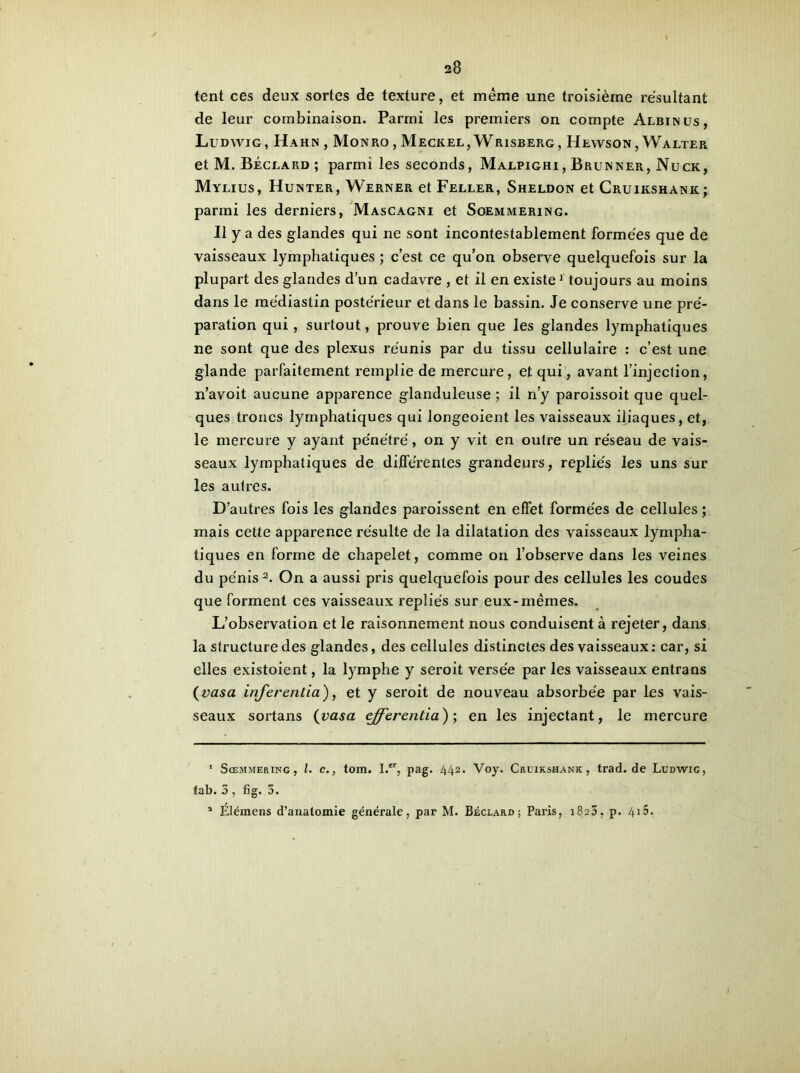 tent ces deux sortes de texture, et même une troisième résultant de leur combinaison. Parmi les premiers on compte Albin us, Ludwig, Hahn, Monro , Meckel, Wrisberg, Hewson , Walter et M. Béclard; parmi les seconds, Malpighi, Brunner, Nuck, Mylius, Hunter, Werner et Feller, Sheldon et Cruikshank; parmi les derniers, Mascagni et Soemmering. Il y a des glandes qui ne sont incontestablement formées que de vaisseaux lymphatiques ; c’est ce qu’on observe quelquefois sur la plupart des glandes d’un cadavre , et il en existe* 1 toujours au moins dans le médiastin postérieur et dans le bassin. Je conserve une pré- paration qui, surtout, prouve bien que les glandes lymphatiques ne sont que des plexus réunis par du tissu cellulaire : c’est une glande parfaitement remplie de mercure, et qui, avant l’injection, n’avoit aucune apparence glanduleuse ; il n’y paroissoit que quel- ques troncs lymphatiques qui longeoient les vaisseaux iliaques, et, le mercure y ayant pénétré, on y vit en outre un réseau de vais- seaux lymphatiques de différentes grandeurs, repliés les uns sur les autres. D’autres fois les glandes paroissent en effet formées de cellules ; mais cette apparence résulte de la dilatation des vaisseaux lympha- tiques en forme de chapelet, comme on l’observe dans les veines du pénis2. On a aussi pris quelquefois pour des cellules les coudes que forment ces vaisseaux repliés sur eux-mêmes. L’observation et le raisonnement nous conduisent à rejeter, dans la structure des glandes, des cellules distinctes des vaisseaux: car, si elles existoient, la lymphe y seroit versée par les vaisseaux entrans (vasa inferentia), et y seroit de nouveau absorbée par les vais- seaux sortans (vasa cfferentia} ; en les injectant, le mercure 1 Sœmmering, l. c., tom. I.er, pag. 442. Voy. Cruikshank , trad.de Ludwig, tab. 3 , fig. 3. 1 Élémens d’anatomie générale, par M. Béclard; Paris, 1823, p. 4*5.
