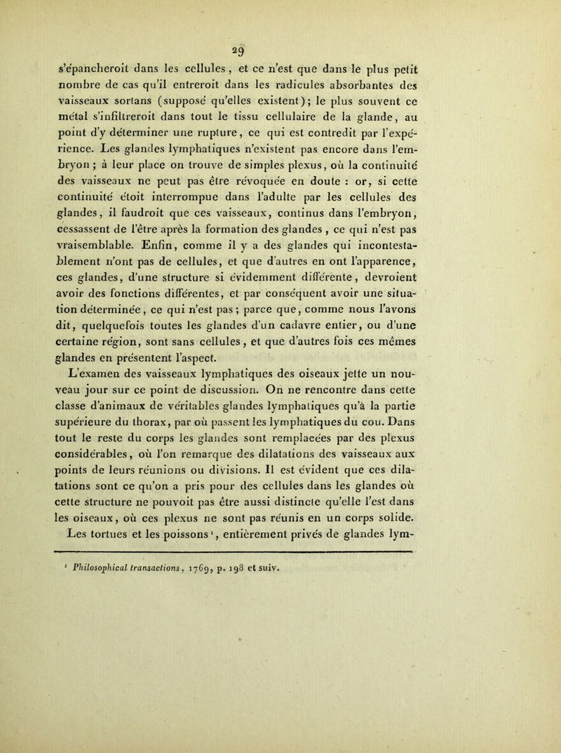 s’épancheroit dans les cellules , et ce n’est que dans le plus petit nombre de cas qu’il entreroit dans les radicules absorbantes des vaisseaux sortans (supposé qu’elles existent); le plus souvent ce métal s’infiltreroit dans tout le tissu cellulaire de la glande, au point d’y déterminer une rupture, ce qui est contredit par l’expé- rience. Les glandes lymphatiques n’existent pas encore dans l’em- bryon ; à leur place on trouve de simples plexus, où la continuité des vaisseaux ne peut pas être révoquée en doute : or, si cette continuité étoit interrompue dans l’adulte par les cellules des glandes, il faudroit que ces vaisseaux, continus dans l’embryon, cessassent de l’être après la formation des glandes , ce qui n’est pas vraisemblable. Enfin, comme il y a des glandes qui incontesta- blement n’ont pas de cellules, et que d’autres en ont l’apparence, ces glandes, d’une structure si évidemment différente, devroient avoir des fonctions différentes, et par conséquent avoir une situa- tion déterminée, ce qui n’est pas ; parce que, comme nous l’avons dit, quelquefois toutes les glandes d’un cadavre entier, ou d’une certaine région, sont sans cellules, et que d’autres fois ces mêmes glandes en présentent l’aspect. L’examen des vaisseaux lymphatiques des oiseaux jette un nou- veau jour sur ce point de discussion. On ne rencontre dans cette classe d’animaux de véritables glandes lymphatiques qu’à la partie supérieure du thorax, par où passent les lymphatiques du cou. Dans tout le reste du corps les glandes sont remplacées par des plexus considérables, où l’on remarque des dilatations des vaisseaux aux points de leurs réunions ou divisions. Il est évident que ces dila- tations sont ce qu’on a pris pour des cellules dans les glandes où cette structure ne pouvoit pas être aussi distincte qu’elle l’est dans les oiseaux, où ces plexus ne sont pas réunis en un corps solide. Les tortues et les poissons 1, entièrement privés de glandes lym-