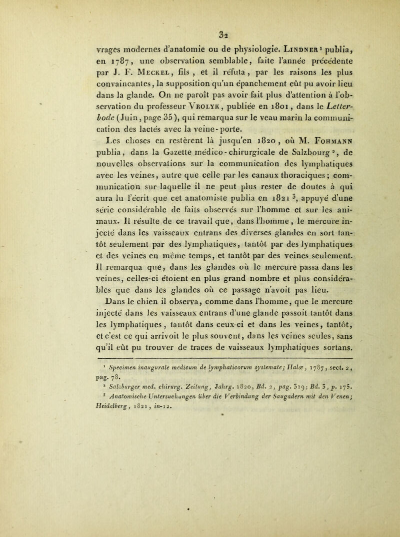 vrages modernes d’anatomie ou de physiologie. Lindner1 publia, en 1787, une observation semblable, faite l’année précédente par J. F. Meckel, fils , et il réfuta, par les raisons les plus convaincantes, la supposition qu’un épanchement eût pu avoir lieu dans la glande. On ne paroît pas avoir fait plus d’attention à l’ob- servation du professeur Vrolyk, publiée en 1801, dans le Letter- bode (Juin, page 35 ), qui remarqua sur le veau marin la communi- cation des lactés avec la veine-porte. Les choses en restèrent là jusqu’en 1820 , où M. Fohmann publia, dans la Gazette médico - chirurgicale de Salzbourg2, de nouvelles observations sur la communication des lymphatiques avec les veines, autre que celle parles canaux thoraciques ; com- munication sur laquelle il ne peut plus rester de doutes à qui aura lu l’écrit que cet anatomiste publia en 1821 3, appuyé d’une série considérable de faits observés sur l’homme et sur les ani- maux. Il résulte de ce travail que, dans l’homme , le mercure in- jecté dans les vaisseaux entrans des diverses glandes en sort tan- tôt seulement par des lymphatiques, tantôt par des lymphatiques et des veines en même temps, et tantôt par des veines seulement. Il remarqua que, dans les glandes où le mercure passa dans les veines, celles-ci e'toient en plus grand nombre et plus considéra- bles que dans les glandes où ce passage n’avoit pas lieu. Dans le chien il observa, comme dans l’homme, que le mercure injecté dans les vaisseaux entrans d’une glande passoit tantôt dans les lymphatiques, tantôt dans ceux-ci et dans les veines, tantôt, et c’est ce qui arrivoit le plus souvent, dans les veines seules, sans qu’il eût pu trouver de traces de vaisseaux lymphatiques sortans. 1 Specimen inaugurale medicum de lymphaticorum systemate; Halœ, 1787, sect. 2, Pag. 78. 1 Salzburger med. chirurg. Zeitung, Jahrg. 1820, Bd. 2, pag. 51 g ; Bd. 5, p. 175. 3 Anatomische Untersuchangen Hier die Vcrbindung der Saugadern mit dcn Venen; Heidelberg, 1821, in-12.