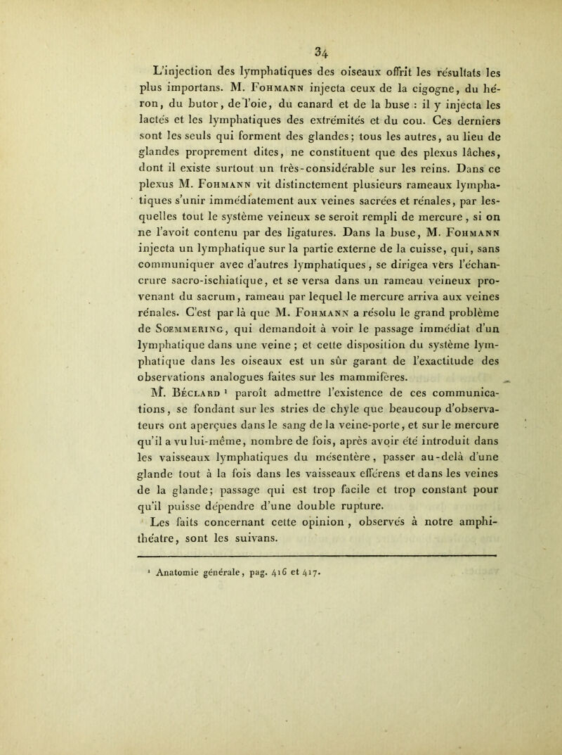 L’injection des lymphatiques des oiseaux offrit les résultats les plus importans. M. Fohmann injecta ceux de la cigogne, du hé- ron, du butor, de l’oie, du canard et de la buse : il y injecta les lactés et les lymphatiques des extrémités et du cou. Ces derniers sont les seuls qui forment des glandes; tous les autres, au lieu de glandes proprement dites, ne constituent que des plexus lâches, dont il existe surtout un très-considérable sur les reins. Dans ce plexus M. Fohmann vit distinctement plusieurs rameaux lympha- tiques s’unir immédiatement aux veines sacrées et rénales, par les- quelles tout le système veineux se seroit rempli de mercure , si on ne l’avoit contenu par des ligatures. Dans la buse, M. Fohmann injecta un lymphatique sur la partie externe de la cuisse, qui, sans communiquer avec d’autres lymphatiques, se dirigea vèrs l’échan- crure sacro-ischiatique, et se versa dans un rameau veineux pro- venant du sacrum, rameau par lequel le mercure arriva aux veines rénales. C’est parla que M. Fohmann a résolu le grand problème de Soemmering, qui demandoit à voir le passage immédiat d’un lymphatique dans une veine ; et cette disposition du système lym- phatique dans les oiseaux est un sûr garant de l’exactitude des observations analogues faites sur les mammifères. IVf. Béclard 1 paroît admettre l’existence de ces communica- tions, se fondant sur les stries de chyle que beaucoup d’observa- teurs ont aperçues dans le sang de la veine-porte, et sur le mercure qu’il a vu lui-même, nombre de fois, après avoir été introduit dans les vaisseaux lymphatiques du mésentère, passer au-delà d’une glande tout à la fois dans les vaisseaux efférens et dans les veines de la glande; passage qui est trop facile et trop constant pour qu’il puisse dépendre d’une double rupture. Les faits concernant cette opinion , observés à notre amphi- théâtre, sont les suivans. * Anatomie générale, pag. 416 et 417.