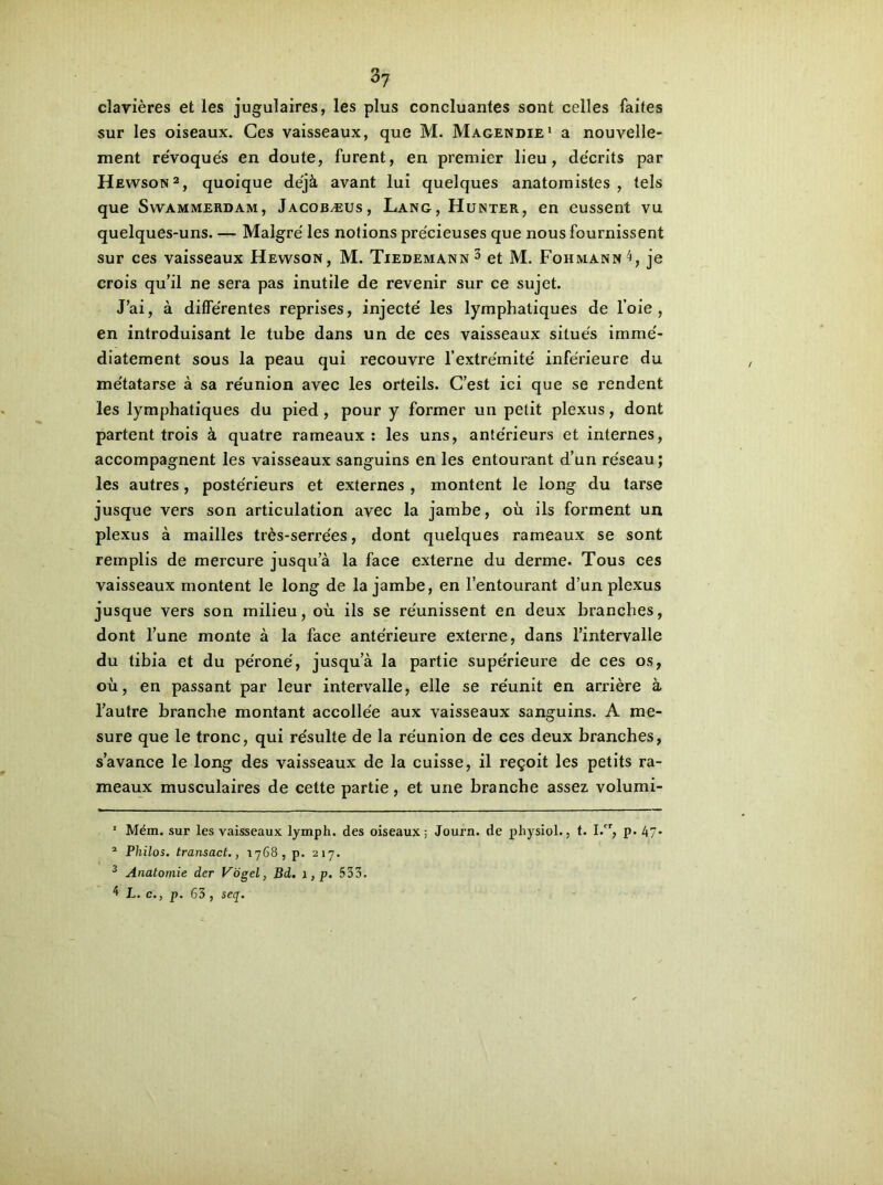 3y cîavières et les jugulaires, les plus concluantes sont celles faites sur les oiseaux. Ces vaisseaux, que M. Magendie1 a nouvelle- ment re'voqués en cloute, furent, en premier lieu, de'crits par Hewson2, quoique déjà avant lui quelques anatomistes , tels que Swammerdam, Jacobæus, Lang, Hunter, en eussent vu quelques-uns. — Malgré les notions précieuses que nous fournissent sur ces vaisseaux Hewson, M. Tiedemann3 4 et M. Fohmann^, je crois qu’il ne sera pas inutile de revenir sur ce sujet. J’ai, à différentes reprises, injecté les lymphatiques de l’oie, en introduisant le tube dans un de ces vaisseaux situés immé- diatement sous la peau qui recouvre l’extrémité inférieure du métatarse à sa réunion avec les orteils. C’est ici que se rendent les lymphatiques du pied , pour y former un petit plexus, dont partent trois à quatre rameaux: les uns, antérieurs et internes, accompagnent les vaisseaux sanguins en les entourant d’un réseau; les autres, postérieurs et externes , montent le long du tarse jusque vers son articulation avec la jambe, où ils forment un plexus à mailles très-serrées, dont quelques rameaux se sont remplis de mercure jusqu’à la face externe du derme. Tous ces vaisseaux montent le long de la jambe, en l’entourant d’un plexus jusque vers son milieu, où ils se réunissent en deux branches, dont l’une monte à la face antérieure externe, dans l’intervalle du tibia et du péroné, jusqu’à la partie supérieure de ces os, où, en passant par leur intervalle, elle se réunit en arrière à l’autre branche montant accollée aux vaisseaux sanguins. A me- sure que le tronc, qui résulte de la réunion de ces deux branches, s’avance le long des vaisseaux de la cuisse, il reçoit les petits ra- meaux musculaires de cette partie, et une branche assez volumi- 1 Mém. sur les vaisseaux lymph. des oiseaux; Journ. de physiol., t. I.cr, p. 47* 2 Philos, transact., 1768, p. 217. 3 Anatomie der Vogel, Bd. 1, p. 533. 4 L. c., p. 63 , seq.