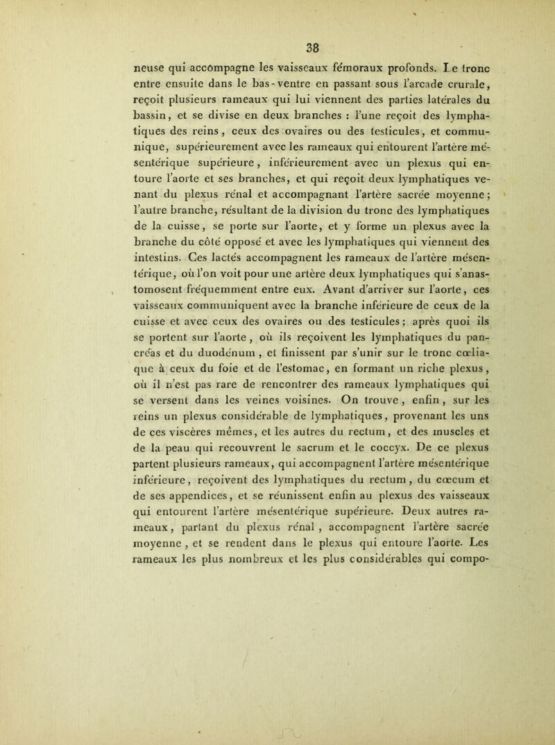 neuse qui accompagne les vaisseaux fe'moraux profonds. Le (ronc entre ensuite dans le bas-ventre en passant sous l’arcade crurale, reçoit plusieurs rameaux qui lui viennent des parties latérales du bassin, et se divise en deux branches : l’une reçoit des lympha- tiques des reins, ceux des ovaires ou des testicules, et commu- nique, supérieurement avec les rameaux qui entourent l’artère mé- sentérique supérieure , inférieurement avec un plexus qui en- toure l’aorte et ses branches, et qui reçoit deux lymphatiques ve- nant du plexus rénal et accompagnant l’artère sacrée moyenne ; l’autre branche, résultant de la division du tronc des lymphatiques de la cuisse, se porte sur l’aorte, et y forme un plexus avec la branche du côté opposé et avec les lymphatiques qui viennent des intestins. Ces lactés accompagnent les rameaux de l’artère mésen- térique, où l’on voit pour une artère deux lymphatiques qui s'anas- tomosent fréquemment entre eux. Avant d’arriver sur l’aorte, ces vaisseaux communiquent avec la branche inférieure de ceux de la cuisse et avec ceux des ovaires ou des testicules ; après quoi ils se portent sur l’aorte , où ils reçoivent les lymphatiques du pan- créas et du duodénum , et finissent par s’unir sur le tronc cœlia- que à ceux du foie et de l’estomac, en formant un riche plexus, où il n’est pas rare de rencontrer des rameaux lymphatiques qui se versent dans les veines voisines. On trouve , enfin , sur les reins un plexus considérable de lymphatiques, provenant les uns de ces viscères mêmes, et les autres du rectum, et des muscles et de la peau qui recouvrent le sacrum et le coccyx. De ce plexus partent plusieurs rameaux, qui accompagnent l’artère mésentérique inférieure, reçoivent des lymphatiques du rectum, du cæcum et de ses appendices, et se réunissent enfin au plexus des vaisseaux qui entourent l'artère mésentérique supérieure. Deux autres ra- meaux , partant du plexus rénal , accompagnent l’artère sacrée moyenne , et se rendent dans le plexus qui entoure l’aorte. Les rameaux les plus nombreux et les plus considérables qui compo-