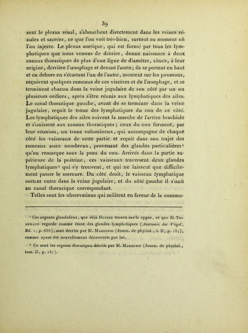 sent le plexus rénal, s’abouchent directement dans les veines ré- nales et sacrées, ce que l’on voit très-bien, surtout au moment où l’on injecte. Le plexus aortique, qui est formé par tous les lym- phatiques que nous venons de décrire, donne naissance à deux canaux thoraciques de plus d’une ligne de diamètre, situés, à leur origine, derrière l’œsophage et devant l’aorte; ils se portent en haut et en dehors en s’écartant l’un de l’autre, montent sur les poumons, reçoivent quelques rameaux de ces viscères et de l’œsophage, et se terminent chacun dans la veine jugulaire de son côté par un ou plusieurs orifices , après s’être réunis aux lymphatiques des ailes. canal thoracique gauche, avant de se terminer dans la veine jugulaire, reçoit le tronc des lymphatiques du cou de ce côté. Les lymphatiques des ailes suivent la marche de l’artère brachiale et s’unissent aux canaux thoraciques ; ceux du cou forment, par leur réunion, un tronc volumineux, qui accompagne de chaque côté les vaisseaux de cette partie et reçoit dans son trajet des rameaux assez nombreux, provenant des glandes particulières* 1 qu’on remarque sous la peau du cou. Arrivés dans la partie su- périeure de la poitrine , ces vaisseaux traversent deux glandes lymphatiques2 qui s’y trouvent, et qui ne laissent que difficile- ment passer le mercure. Du côté droit, le vaisseau lymphatique sortant entre dans la veine jugulaire, et du côté gauche il s’unit au canal thoracique correspondant. Telles sont les observations qui militent en faveur de la commu- 1 Ces organes glanduleux, que déjà Hunter trouva sur le cygne, et que M. Tie- demann regarde comme étant des glandes lymphatiques (Anatomie der Vogel, Bd. î , p. 538 ), sont décrits par M. Magendie ( Journ. de physiol., t. II, p. 184), comme ayant été nouvellement découverts par lui. 1 Ce sont les organes thoraciques décrits par M. Magendie (Journ. de physiol., tom. II, p. 187).