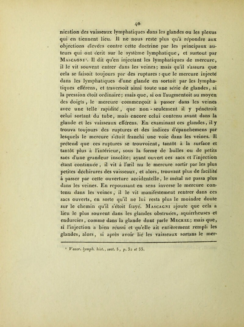 nication des vaisseaux lymphatiques dans les glandes ou les plexus qui en tiennent lieu. 11 ne nous reste plus qu’à répondre aux objections élevées contre cette doctrine par les principaux au- teurs qui ont écrit sur le système lymphatique, et surtout par Mascagni1. 11 dit qu’en injectant les lymphatiques de mercure, il le vit souvent entrer dans les veines; mais qu’il s’assura que cela se faisoit toujours par des ruptures : que le mercure injecté dans les lymphatiques d’une glande en sortoit par les lympha- tiques efférens, et traversoit ainsi toute une série de glandes, si la pression étoit ordinaire; mais que, si on l’augmentoit au moyen des doigts , le mercure commençoit à passer dans les veines avec une telle rapidité, que non - seulement il y pénétroit celui sortant du tube, mais encore celui contenu avant dans la glande et les vaisseaux efîerens. En examinant ces glandes, il y trouva toujours des ruptures et des indices d’épanchemens par lesquels le mercure s’e'toit franchi une voie dans les veines. Il prétend que ces ruptures se trouvoient, tantôt à la surface et tantôt plus à l’intérieur, sous la forme de bulles ou de petits sacs d’une grandeur insolite; ayant ouvert ces sacs et l’injection étant continuée , il vit à l’œil nu le mercure sortir par les plus petites déchirures des vaisseaux, et alors, trouvant plus de facilité à passer par cette ouverture accidentelle, le métal ne passa plus dans les veines. En repoussant en sens inverse le mercure con- tenu dans les veines , il le vit manifestement rentrer dans ces sacs ouverts, en sorte qu’il ne lui resta plus le moindre doute sur le chemin qu’il s’étoit frayé. Mascagni ajoute que cela a lieu le plus souvent dans les glandes obstruées, squirrheuses et endurcies, comme dans la glande dont parle Meckel; mais que, si l’injection a bien réussi et quelle ait entièrement rempli les glandes, alors, si après avoir lié les vaisseaux sortans le mer- * Vasor. lymph. hist., sect. 5, p. 32 et 33.