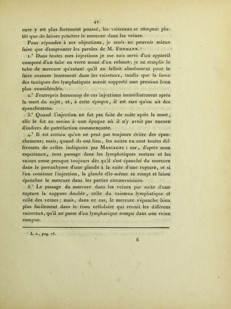 cure y est plus fortement poussé, les vaisseaux se rompent plu- tôt que de laisser pénétrer le mercure dans les veines. Pour répondre à ces objections , je crois ne pouvoir mieux faire que d’emprunter les paroles de M. Fohmann.1 i.° Dans toutes mes injections je me suis servi d’un appareil composé d’un tube en verre muni d’un robinet; je ne remplis le tube de mercure qu’autant qu’il en falloit absolument pour le faire avancer lentement dans les vaisseaux, tandis que la force des tuniques des lymphatiques auroit supporté une pression bien plus considérable. 2.0 J’entrepris beaucoup de ces injections immédiatement après la mort du sujet, et, à cette époque, il est rare qu’on ait des épanchemens. 3.° Quand l’injection ne fut pas faite de suite après la mort, elle le fut au moins à une époque où il n’y avoit pas encore d’indices de putréfaction commençante. 4.0 11 est certain qu’on ne peut pas toujours éviter des épan- chemens; mais, quand ils ont lieu, les suites en sont toutes dif- férentes de celles indiquées par Mascagni : car, d’après mon expérience, tout passage dans les lymphatiques sortans et les veines cesse presque toujours dès qu’il s’est épanché du mercure dans le parenchyme d'une glande à la suite d’une rupture, et si l’on continue l’injection, la glande elle-même se rompt et laisse épancher le mercure dans les parties circonvoisines. 5.° Le passage du mercure dans les veines par suite d’une rupture la suppose double , celle du vaisseau lymphatique et celle des veines; mais, dans ce cas, le mercure s’épanche bien plus facilement dans le tissu cellulaire qui réunit les différens vaisseaux, qu’il ne passe d’un lymphatique rompu dans une veine rompue. ’ L- c-, P»g. 75- 6