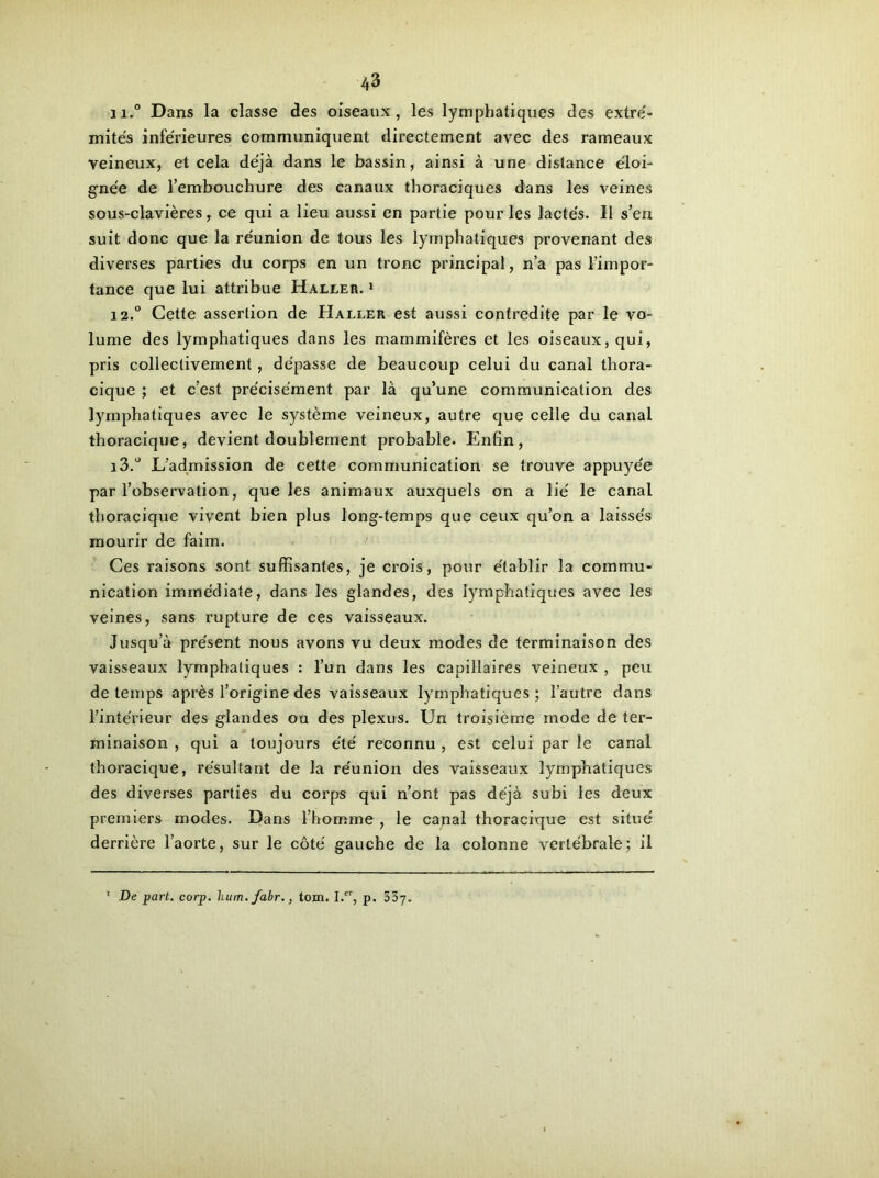 n.° Dans la classe des oiseaux, les lymphatiques des extré- mités inférieures communiquent directement avec des rameaux veineux, et cela déjà dans le bassin, ainsi à une distance éloi- gnée de l’embouchure des canaux thoraciques dans les veines sous-clavières, ce qui a lieu aussi en partie pour les lactés. Il s’en suit donc que la réunion de tous les lymphatiques provenant des diverses parties du corps en un tronc principal, n’a pas l’impor- tance que lui attribue Haller. 1 12. ° Cette assertion de Haller est aussi contredite par le vo- lume des lymphatiques dans les mammifères et les oiseaux, qui, pris collectivement, dépasse de beaucoup celui du canal thora- cique ; et c’est précisément par là qu’une communication des lymphatiques avec le système veineux, autre que celle du canal thoracique, devient doublement probable. Enfin, 13. ° L’admission de cette communication se trouve appuyée par l’observation, que les animaux auxquels on a lié le canal thoracique vivent bien plus long-temps que ceux qu’on a laissés mourir de faim. Ces raisons sont suffisantes, je crois, pour établir la commu- nication immédiate, dans les glandes, des lymphatiques avec les veines, sans rupture de ces vaisseaux. Jusqu’à présent nous avons vu deux modes de terminaison des vaisseaux lymphatiques : l’un dans les capillaires veineux , peu de temps après l’origine des vaisseaux lymphatiques ; l’autre dans l’intérieur des glandes ou des plexus. Un troisième mode de ter- minaison , qui a toujours été reconnu , est celui par le canal thoracique, résultant de la réunion des vaisseaux lymphatiques des diverses parties du corps qui n’ont pas déjà subi les deux premiers modes. Dans l’homme , le canal thoracique est situé derrière l’aorte, sur le côté gauche de la colonne vertébrale; il De part. corp. hum. fahr., tom. I.er, p. 337-