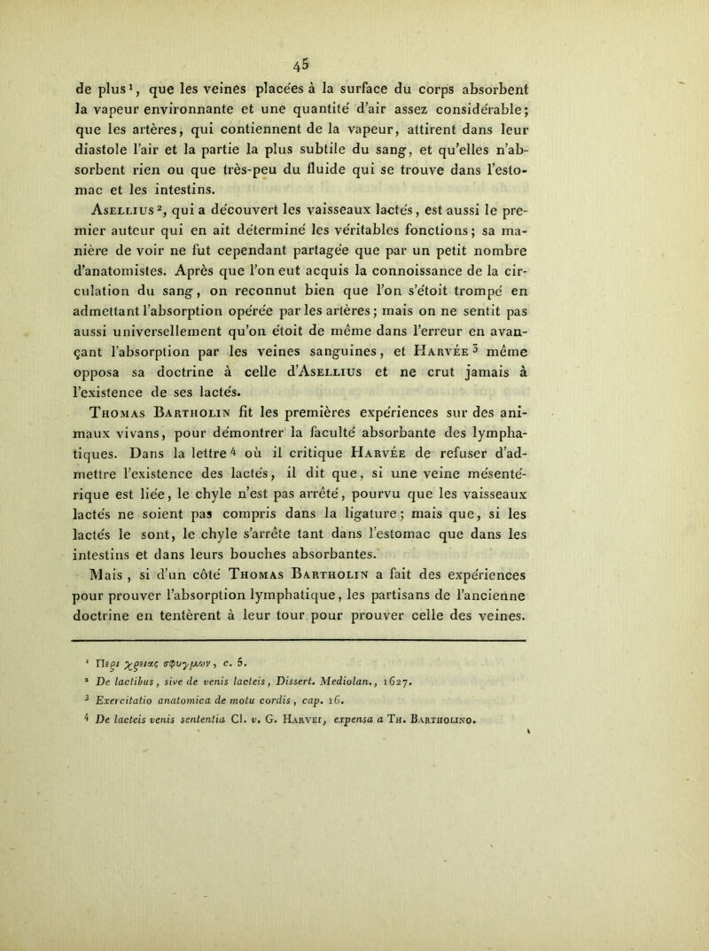 de plus1, que les veines place'es à la surface du corps absorbent la vapeur environnante et une quantité' d’air assez considérable; que les artères, qui contiennent de la vapeur, attirent dans leur diastole l’air et la partie la plus subtile du sang, et qu’elles n’ab- sorbent rien ou que très-peu du fluide qui se trouve dans l’esto- mac et les intestins. Asellius2 3, qui a de'couvert les vaisseaux lactés, est aussi le pre- mier auteur qui en ait déterminé les véritables fonctions; sa ma- nière de voir ne fut cependant partagée que par un petit nombre d’anatomistes. Après que l’on eut acquis la connoissance de la cir- culation du sang, on reconnut bien que l’on s’étoit trompé en admettant l’absorption opérée par les artères ; mais on ne sentit pas aussi universellement qu’on étoit de même dans l’erreur en avan- çant l’absorption par les veines sanguines, et Harvée 3 même opposa sa doctrine à celle d’AsELLius et ne crut jamais à l’existence de ses lactés. Thomas Bartiiolin fît les premières expériences sur des ani- maux vivans, pour démontrer la faculté absorbante des lympha- tiques. Dans la lettre 4 où il critique Harvée de refuser d’ad- mettre l’existence des lactés, il dit que, si une veine mésenté- rique est liée, le chyle n’est pas arrêté, pourvu que les vaisseaux lactés ne soient pas compris dans la ligature; mais que, si les lactés le sont, le chyle s’arrête tant dans l’estomac que dans les intestins et dans leurs bouches absorbantes. Mais , si d’un côté Thomas Bartholin a fait des expériences pour prouver l’absorption lymphatique, les partisans de l’ancienne doctrine en tentèrent à leur tour pour prouver celle des veines. 1 Yhos (TtpvyfjLWV, c. 5. 2 De lactibus, sive de venis lacteis, Dissert. Mediolan., 1627. 3 Exercitatio anatomica de motu cordis , cap. 16. '* De lacteis venis sententia Cl. v. G. Harve^ expensa a Th. Bartiiolino.