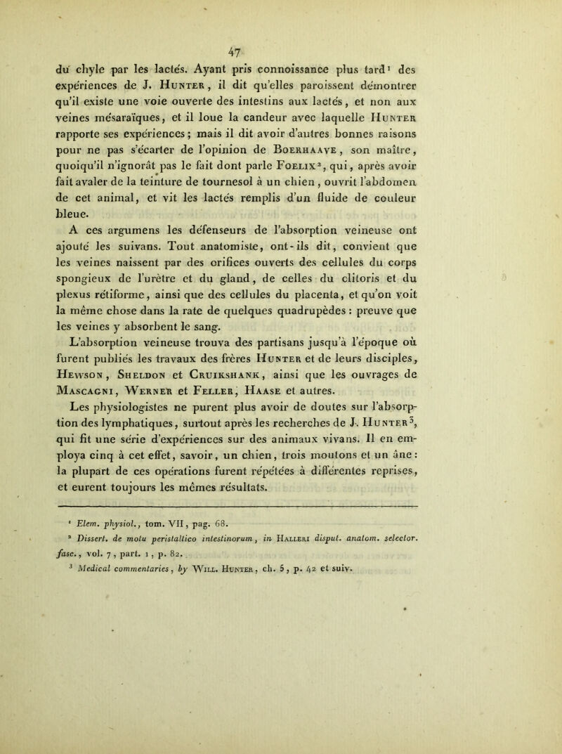 du chyle par les lactés. Ayant pris connoissance plus tard1 des expériences de J. Hunter , il dit qu’elles paroissent démontrer qu’il existe une voie ouverte des intestins aux lactés, et non aux veines mésaraïques, et il loue la candeur avec laquelle Hunter rapporte ses expériences; mais il dit avoir d’autres bonnes raisons pour ne pas s’écarter de l’opinion de Boerhaave , son maître, quoiqu’il n’ignorât pas le fait dont parle Foelix2 3, qui, après avoir 0 fait avaler de la teinture de tournesol à un chien , ouvrit l’abdomen de cet animal, et vit les lactés remplis d’un fluide de couleur bleue. A ces argumens les défenseurs de l’absorption veineuse ont ajouté les suivans. Tout anatomiste, ont-ils dit, convient que les veines naissent par des orifices ouverts des cellules du corps spongieux de l’urètre et du gland, de celles du clitoris et du plexus rétiforme, ainsi que des cellules du placenta, et qu’on voit la même chose dans la rate de quelques quadrupèdes : preuve que les veines y absorbent le sang. L’absorption veineuse trouva des partisans jusqu’à l’époque où furent publiés les travaux des frères Hunter et de leurs disciples, Hevvson , Sheldon et Cruikshank, ainsi que les ouvrages de Mascagni, Werner et Feller, Haase et autres. Les physiologistes ne purent plus avoir de doutes sur l’absorp- tion des lymphatiques, surtout après les recherches de J-. Hunter5, qui fit une série d’expériences sur des animaux vivans. 11 en em- ploya cinq à cet effet, savoir, un chien, trois moutons et un âne: la plupart de ces opérations furent répétées à différentes reprises, et eurent toujours les mêmes résultats.  Elem. physiol., tom. VII, pag. 68. 2 Dissert, de motu peristaltico mtestinorum, in Halleri disput. analom. selector. fasc., vol. 7 , part. î, p. 82. 3 Medical commentaries, bjy Will. Hunter, ch. 5, p. 42 et suiv.