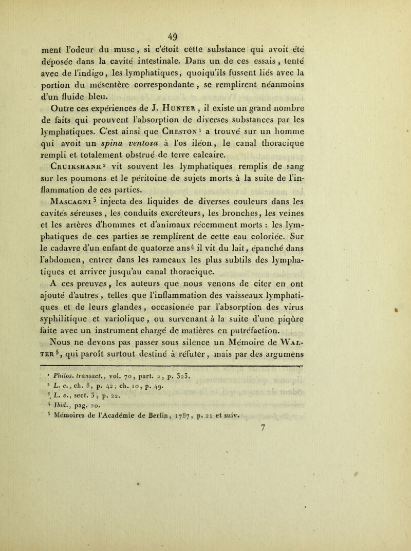 ment l’odeur du musc , si c’e'toit cette substance qui avoit été déposée dans la cavité intestinale. Dans un de ces essais , tenté avec de l’indigo, les lymphatiques, quoiqu’ils fussent liés avec la portion du mésentère correspondante , se remplirent néanmoins d’un fluide bleu. Outre ces expériences de J. Hunter , il existe un grand nombre de faits qui prouvent l’absorption de diverses substances par les lymphatiques. C’est ainsi que Cheston1 a trouvé sur un homme qui avoit un spina venlosa à l’os iléon, le canal thoracique rempli et totalement obstrué de terre calcaire. Cp.uikshank2 vit souvent les lymphatiques remplis de sang sur les poumons et le péritoine de sujets morts à la suite de l’in- flammation de ces parties. Mascagni 3 4 injecta des liquides de diverses couleurs dans les cavités séreuses , les conduits excréteurs, les bronches, les veines et les artères d’hommes et d’animaux récemment morts : les lym- phatiques de ces parties se remplirent de cette eau coloriée. Sur le cadavre d’un enfant de quatorze ans4 il vit du lait, épanché dans l’abdomen, entrer dans les rameaux les plus subtils des lympha- tiques et arriver jusqu’au canal thoracique. A ces preuves, les auteurs que nous venons de citer en ont ajouté d’autres , telles que l’inflammation des vaisseaux lymphati- ques et de leurs glandes , occasionée par l’absorption des virus syphilitique et variolique , ou survenant à la suite d’une piqûre faite avec un instrument chargé de matières en putréfaction. Nous ne devons pas passer sous silence un Mémoire de Wal- ter5, qui paroît surtout destiné à réfuter, mais par des argumens 1 Philos, transact., vol. 70, part. 2, p. 323. 5 L. c., ch. 8, p. 42 ; ch. 10, p. 4g. 3, L. c., sect. 3 , p. 22. 4 Ibid.., pag. 20. 5 Mémoires de l’Académie de Berlin, 1787, p. 21 et suiv. 7