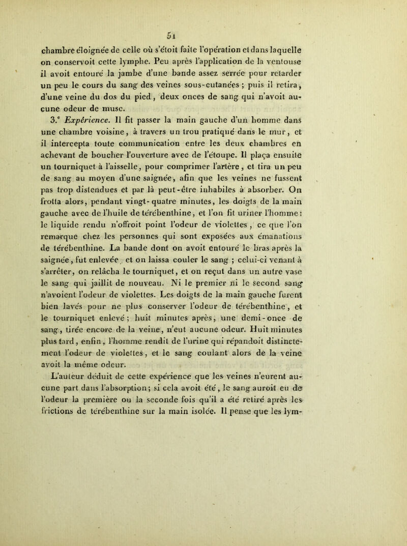 chambre éloignée de celle où s’étoit faite l’opération et dans laquelle on conservoit cette lymphe. Peu après l’application de la ventouse il avoit entouré la jambe d’une bande assez serrée pour retarder un peu le cours du sang des veines sous-cutanées ; puis il retira, d’une veine du dos du pied, deux onces de sang qui n’avoit au- cune odeur de musc. 3.® Expérience. 11 fit passer la main gauche d’un homme dans une chambre voisine, à travers un trou pratiqué dans le mur, et il intercepta toute communication entre les deux chambres en achevant de boucher l’ouverture avec de l’étoupe. 11 plaça ensuite un tourniquet à l’aisselle, pour comprimer l’artère, et tira un peu de sang au moyen d’une saignée, afin que les veines ne fussent pas trop distendues et par là peut-être inhabiles à absorber. On frotta alors, pendant vingt-quatre minutes, les doigts de la main gauche avec de l’huile de térébenthine, et l’on fit uriner l’homme: le liquide rendu n’offroit point l’odeur de violettes , ce que l’on remarque chez les personnes qui sont exposées aux émanations de térébenthine. La bande dont on avoit entouré le bras après la saignée, fut enlevée et on laissa couler le sang ; celui-ci venant à s’arrêter, on relâcha le tourniquet, et on reçut dans un autre vase le sang qui jaillit de nouveau. Ni le premier ni le second sang* n’avoient l’odeur de violettes. Les doigts de la main gauche furent bien lavés pour ne plus conserver l’odeur de térébenthine , et le tourniquet enlevé; huit minutes après, une demi-once de sang, tirée encore de la veine, n’eut aucune odeur. Huit minutes plus tard, enfin, l’homme rendit de l’urine qui répandait distincte- ment l’odeur de violettes, et le sang coulant alors de la veine avoit la même odeur. L’auteur déduit de cette expérience que les veines n’eurent au- cune part dans l’absorption; si cela avoit été, le sang auroit eu de l’odeur la première ou la seconde fois qu’il a été retiré après les