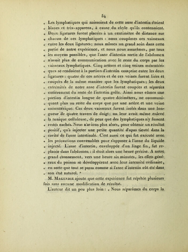 « Les lymphatiques qui naissoient de cette anse d’intestin e'toient « blancs et très-apparens, à cause du chyle qu’ils contenoient. « Deux ligatures furent placées à un centimètre de distance sur « chacun de ces lymphatiques : nous coupâmes ces vaisseaux « entre les deux ligatures; nous mîmes un grand soin dans cette « partie de notre expérience, et nous nous assurâmes, par tous « les moyens possibles, que l’anse d’intestin sortie de l’abdomen « n’avoit plus de communication avec le reste du corps par les « vaisseaux lymphatiques. Cinq artères et cinq veines rnésentéri- « ques se rendoient à la portion d’intestin comprise entre les deux « ligatures : quatre de ces artères et de ces veines furent lie'es et « coupées de la même manière que les lymphatiques ; les deux « extrémités de notre anse d’intestin furent coupées et séparées « entièrement du reste de l’intestin grêle. Ainsi nous eûmes une « portion d’intestin longue de quatre décimètres, ne communi- « quant plus au reste du corps que par une artère et une veine « mésentérique. Ces deux vaisseaux furent isolés dans une lon- « gueur de quatre travers de doigt; on leur avoit même enlevé « la tunique celluleuse, de peur que des lymphatiques n’y fussent « restés cachés. Nous n’avions plus alors, pour obtenir un résultat « positif, qu’à injecter une petite quantité dupas tieuté dans la « cavité de l’anse intestinale. C’est aussi ce qui fut exécuté avec « les précautions convenables pour s’opposer à l’issue du liquide « injecté. L’anse d’intestin, enveloppée d’un linge fin, fut re- « placée dans l’abdomen : il étoit alors une heure précise. A notre « grand étonnement, vers une heure six minutes, les effets géné- « raux du poison se développèrent avec leur intensité ordinaire, <f en sorte que tout se passa comme si l’anse d’intestin eût été dans « son état naturel. * M. Magendie ajoute que cette expérience fut répétée plusieurs fois sans aucune modification de résultat. L’auteur dit un peu plus loin : « Nous séparâmes du corps la