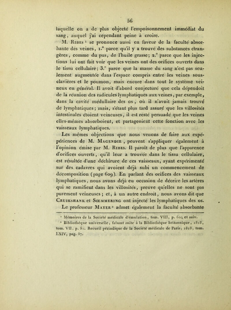 laquelle on a de plus objecté l’empoisonnement immédiat du sang, auquel j’ai cependant peine à croire. M. Ribes 1 se prononce aussi en faveur de la faculté absor- bante des veines, i.° parce qu’il y a trouvé des substances étran- gères , comme du pus, de l’huile grasse; 2.0 parce que les injec- tions lui ont fait voir que les veines ont des orifices ouverts dans le tissu cellulaire; 3.° parce que la masse du sang n’est pas seu- lement augmentée dans l’espace compris entre les veines sous- clavières et le poumon, mais encore dans tout le système vei- neux en général. Il avoit d’abord conjecturé que cela dépendoit de la réunion des radicules lymphatiques aux veines, par exemple, dans la cavité médullaire des os , où il n’avoit jamais trouvé de lymphatiques; mais, s’étant plus tard assuré que les villosités intestinales étoient veineuses, il est resté persuadé que les veines elles-mêmes absorboient, et partageoient cette fonction avec les vaisseaux lymphatiques. Les mêmes objections que nous venons de faire aux expé- périences de M. Magendie , peuvent s’appliquer également à l’opinion émise par M. Ribes. Il paroît de plus que l’apparence d’orifices ouverts, qu’il leur a trouvée dans le tissu cellulaire, est résultée d’une déchirure de ces vaisseaux, ayant expérimenté sur des cadavres qui avoient déjà subi un commencement de décomposition (page 609). En parlant des orifices des vaisseaux lymphatiques, nous avons déjà eu occasion de décrire les artères qui se ramifient dans les villosités, preuve qu’elles ne sont pas purement veineuses; et, à un autre endroit, nous avons dit que Cruikshank et Soemmering ont injecté les lymphatiques des os. Le professeur Mayer1 2 admet également la faculté absorbante 1 Mémoires de la Société médicale d’émulation, tom. VIII, p. 604 et suiv. 2 Bibliothèque universelle, faisant suite à la Bibliothèque britannique, 1818, tom. VII, p. 5i. Recueil périodique de la Société médicale de Paris, 1818, tom. LXIV, pag. 87.