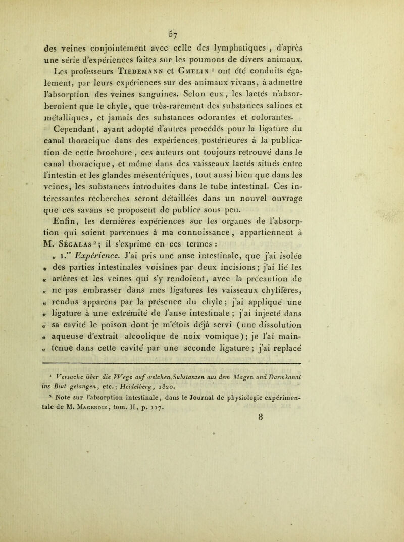 des veines conjointement avec celle des lymphatiques , d’après une série d’expériences faites sur les poumons de divers animaux. Les professeurs Tiedemann et Gmelin * ont été conduits éga- lement, par leurs expériences sur des animaux vivans, à admettre l’absorption des veines sanguines. Selon eux, les lactés n’absor- beroient que le chyle, que très-rarement des substances salines et métalliques, et jamais des substances odorantes et colorantes. Cependant, ayant adopté d’autres procédés pour la ligature du canal thoracique dans des expériences postérieures à la publica- tion de cette brochure , ces auteurs ont toujours retrouvé dans le canal thoracique, et même dans des vaisseaux lactés situés entre l’intestin et les glandes mésentériques, tout aussi bien que dans les veines, les substances introduites dans le tube intestinal. Ces in- téressantes recherches seront détaillées dans un nouvel ouvrage que ces savans se proposent de publier sous peu. Enfin, les dernières expériences sur les organes de l’absorp- tion qui soient parvenues à ma connoissance , appartiennent à M. Ségalas 2 ; il s’exprime en ces termes : « i.ie Expérience. J’ai pris une anse intestinale, que j’ai isolée « des parties intestinales voisines par deux incisions ; j’ai lié les « artères et les veines qui s’y rendoient, avec la précaution de « ne pas embrasser dans mes ligatures les vaisseaux chylifères, « rendus apparens par la présence du chyle; j’ai appliqué une « ligature à une extrémité de l’anse intestinale ; j’ai injecté dans « sa cavité le poison dont je m'étois déjà servi (une dissolution « aqueuse d’extrait alcoolique de noix vomique); je l’ai main- « tenue dans cette cavité par une seconde ligature ; j’ai replacé 1 Versuche über die TVege auf welchen Substanzen aus dem Magen undDarmbanal ins Blut gelangen, etc.; Heidelberg, 1820. 1 Note sur l’absorption intestinale, dans le Journal de physiologie expérimen- tale de M. Magendie, tom. II, p. 117. 8