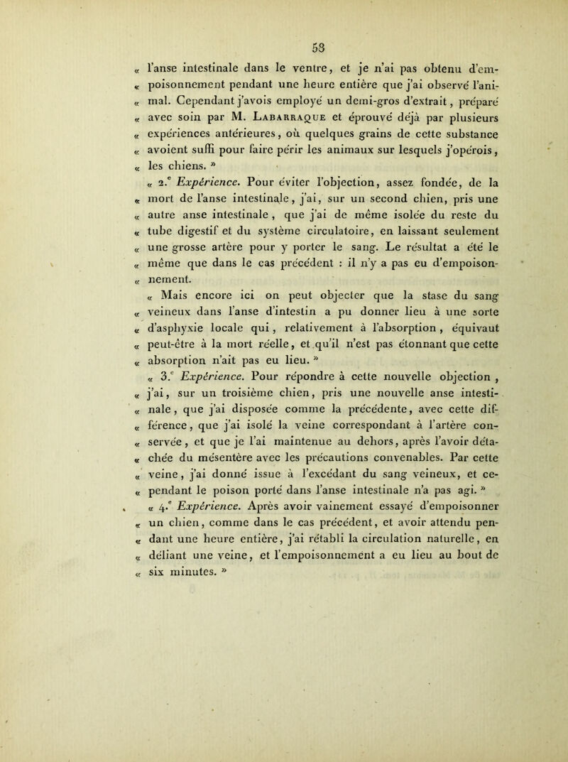 « l’anse intestinale dans le ventre, et je n’ai pas obtenu d’em- « poisonnement pendant une heure entière que j’ai observe' l’ani- « mal. Cependantj’avois employé un demi-gros d’extrait, préparé « avec soin par M. Labarraoue et éprouvé déjà par plusieurs « expériences antérieures, où quelques grains de cette substance « avoient suffi pour faire périr les animaux sur lesquels j’opérois, « les chiens. » « 2.c Expérience. Pour éviter l’objection, assez fondée, de la « mort de l’anse intestinale, j’ai, sur un second chien, pris une « autre anse intestinale , que j’ai de même isolée du reste du « tube digestif et du système circulatoire, en laissant seulement « une grosse artère pour y porter le sang. Le résultat a été le « même que dans le cas précédent : il n’y a pas eu d’empoison- « ne ment. « Mais encore ici on peut objecter que la stase du sang « veineux dans l’anse d’intestin a pu donner lieu à une sorte « d’asphyxie locale qui, relativement à l’absorption , équivaut « peut-être à la mort réelle, et qu’il n’est pas étonnant que cette « absorption n’ait pas eu lieu.  « 3.° Expérience. Pour répondre à celte nouvelle objection , « j’ai, sur un troisième chien, pris une nouvelle anse intesti- « nale, que j’ai disposée comme la précédente, avec cette dif- « férence, que j’ai isolé la veine correspondant à l’artère con- « serve'e, et que je l’ai maintenue au dehors, après l’avoir de'ta- « chée du mésentère avec les précautions convenables. Par cette K veine, j’ai donné issue à l’excédant du sang veineux, et ce- « pendant le poison porté dans l’anse intestinale n’a pas agi. » « 4.° Expérience. Après avoir vainement essayé d’empoisonner K un chien, comme dans le cas précédent, et avoir attendu pen- « dant une heure entière, j’ai rétabli la circulation naturelle, en « déliant une veine, et l’empoisonnement a eu lieu au bout de « six minutes. »