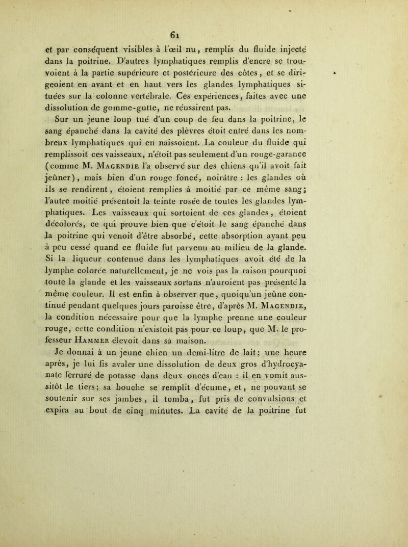 et par conse'quent visibles à l’œil nu, remplis du fluide injecte dans la poitrine. D’autres lymphatiques remplis d’encre se trou- voient à la partie supérieure et postérieure des côtes, et se diri- geoient en avant et en haut vers les glandes lymphatiques si- tuées sur la colonne vertébrale. Ces expériences, faites avec une dissolution de gomme-gutte, ne réussirent pas. Sur un jeune loup tué d’un coup de feu dans la poitrine, le sang épanché dans la cavité des plèvres étoit entré dans les nom- breux lymphatiques qui en naissoient. La couleur du fluide qui remplissoit ces vaisseaux, n’étoit pas seulement d’un rouge-garance (comme M. Magendie l’a observé sur des chiens qu’il avoit fait jeûner), mais bien d’un rouge foncé, noirâtre : les glandes où ils se rendirent, étoient remplies à moitié par ce même sang; l’autre moitié présentoit la teinte rosée de toutes les glandes lym- phatiques. Les vaisseaux qui sortoient de ces glandes, étoient décolorés, ce qui prouve bien que c’éloit le sang épanché dans la poitrine qui venoit detre absorbé, cette absorption ayant peu à peu cessé quand ce fluide fut parvenu au milieu de la glande. Si la liqueur contenue dans les lymphatiques avoit été de la lymphe colorée naturellement, je ne vois pas la raison pourquoi toute la glande et les vaisseaux sortans n’auroient pas présenté la même couleur. 11 est enfin à observer que, quoiqu’un jeûne con- tinué pendant quelques jours paroisse être, d’après M. Magendie, la condition nécessaire pour que la lymphe prenne une couleur rouge, cette condition n’existoit pas pour ce loup, que M. le pro- fesseur Hammer élevoit dans sa maison. Je donnai à un jeune chien un demi-litre de lait; une heure après, je lui fis avaler une dissolution de deux gros d’hydrocya- nate ferrure' de potasse dans deux onces d’eau : il en vomit aus- sitôt le tiers; sa bouche se remplit d’écume, et, ne pouvant se soutenir sur ses jambes , il tomba, fut pris de convulsions et expira au bout de cinq minutes. La cavité de la poitrine fut