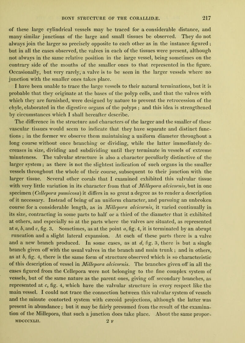 of these large cylindrical vessels may be traced for a considerable distance, and many similar junctions of the large and small tissues be observed. They do not always join the larger so precisely opposite to each other as in the instance figured ; but in all the cases observed, the valves in each of the tissues were present, although not always in the same relative position in the large vessel, being sometimes on the contrary side of the mouths of the smaller ones to that represented in the figure. Occasionally, but very rarely, a valve is to be seen in the larger vessels where no junction with the smaller ones takes place. I have been unable to trace the large vessels to their natural terminations, but it is probable that they originate at the bases of the polyp cells, and that the valves with which they are furnished, were designed by nature to prevent the retrocession of the chyle, elaborated in the digestive organs of the polyps ; and this idea is strengthened by circumstances which I shall hereafter describe. The difference in the structure and characters of the larger and the smaller of these vascular tissues would seem to indicate that they have separate and distinct func- tions ; in the former we observe them maintaining a uniform diameter throughout a long course without once branching or dividing, while the latter immediately de- creases in size, dividing and subdividing until they terminate in vessels of extreme minuteness. The valvular structure is also a character peculiarly distinctive of the larger system ; as there is not the slightest indication of such organs in the smaller vessels throughout the whole of their course, subsequent to their junction with the larger tissue. Several other corals that I examined exhibited this valvular tissue with very little variation in its character from that of Millepora alcicornis, but in one specimen (Cellepora pumicosa) it differs in so great a degree as to render a description of it necessary. Instead of being of an uniform character, and pursuing an unbroken course for a considerable length, as in Millepora alcicornis, it varied continually in its size, contracting in some parts to half or a third of the diameter that it exhibited at others, and especially so at the parts where the valves are situated, as represented at a, b, and c, fig. 3. Sometimes, as at the point a, fig. 4, it is terminated by an abrupt runcation and a slight lateral expansion. At each of these parts there is a valve and a new branch produced. In some cases, as at d, fig. 3, there is but a single branch given off with the usual valves in the branch and main trunk ; and in others, as at b, fig. 4, there is the same form of structure observed which is so characteristic of this description of vessel in Millepora alcicornis. The branches given off in all the cases figured from the Cellepora were not belonging to the fine complex system of vessels, but of the same nature as the parent ones, giving off secondary branches, as represented at c, fig. 4, which have the valvular structure in every respect like the main vessel. I could not trace the connection between this valvular system of vessels and the minute contorted system with ceecoid projections, although the latter was present in abundance ; but it may be fairly presumed from the result of the examina- tion of the Millepora, that such a junction does take place. About the same propor- MDCCCXLII. 2 F