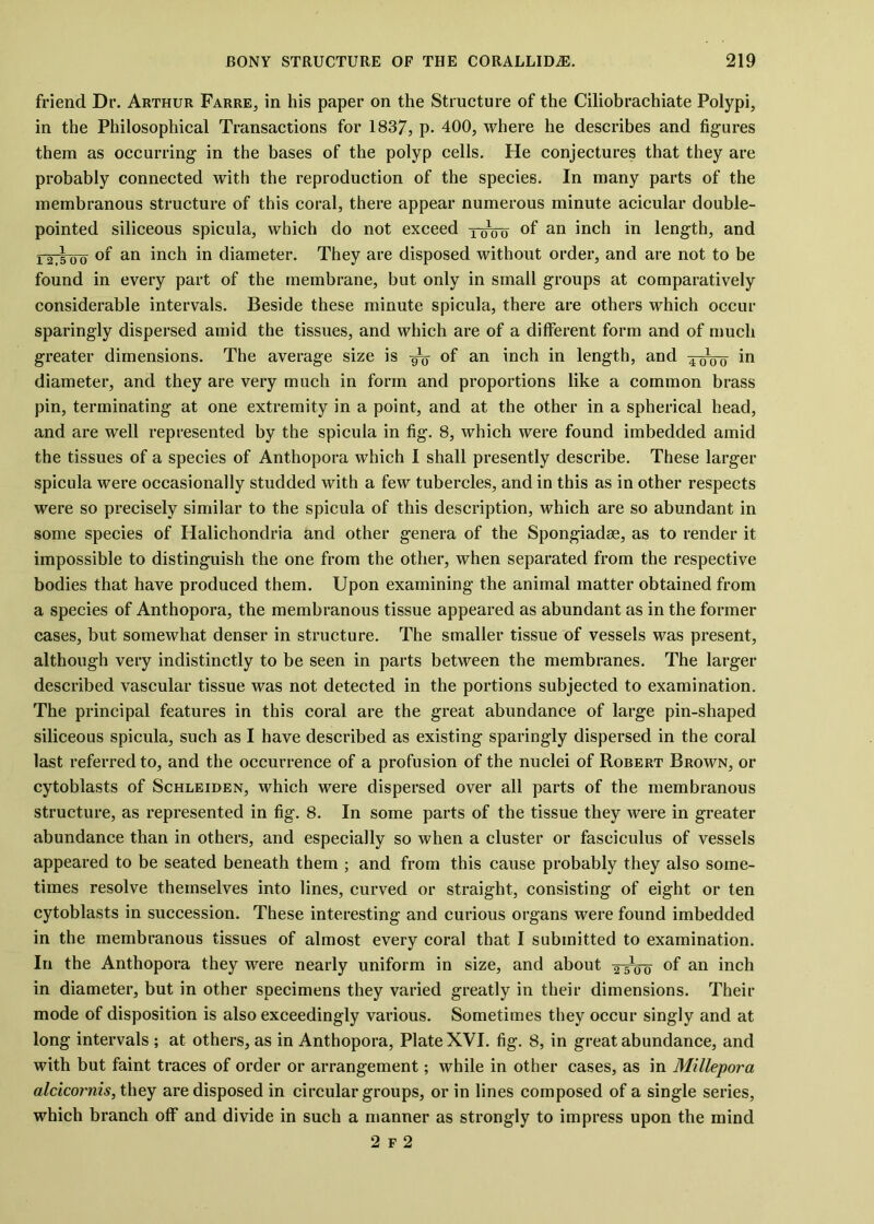 friend Dr. Arthur Farre, in his paper on the Structure of the Ciliobrachiate Polypi, in the Philosophical Transactions for 1837, p- 400, where he describes and figures them as occurring in the bases of the polyp cells. He conjectures that they are probably connected with the reproduction of the species. In many parts of the membranous structure of this coral, there appear numerous minute acicular double- pointed siliceous spicula, which do not exceed xoVo °f an inch in length, and ig |00 of an inch in diameter. They are disposed without order, and are not to be found in every part of the membrane, but only in small groups at comparatively considerable intervals. Beside these minute spicula, there are others which occur sparingly dispersed amid the tissues, and which are of a different form and of much greater dimensions. The average size is °f an inch in length, and xo&o in diameter, and they are very much in form and proportions like a common brass pin, terminating at one extremity in a point, and at the other in a spherical head, and are well represented by the spicula in fig. 8, which were found imbedded amid the tissues of a species of Anthopora which I shall presently describe. These larger spicula were occasionally studded with a few tubercles, and in this as in other respects were so precisely similar to the spicula of this description, which are so abundant in some species of Halichondria and other genera of the Spongiadse, as to render it impossible to distinguish the one from the other, when separated from the respective bodies that have produced them. Upon examining the animal matter obtained from a species of Anthopora, the membranous tissue appeared as abundant as in the former cases, but somewhat denser in structure. The smaller tissue of vessels was present, although very indistinctly to be seen in parts between the membranes. The larger described vascular tissue was not detected in the portions subjected to examination. The principal features in this coral are the great abundance of large pin-shaped siliceous spicula, such as I have described as existing sparingly dispersed in the coral last referred to, and the occurrence of a profusion of the nuclei of Robert Brown, or cytoblasts of Schleiden, which were dispersed over all parts of the membranous structure, as represented in fig. 8. In some parts of the tissue they were in greater abundance than in others, and especially so when a cluster or fasciculus of vessels appeared to be seated beneath them ; and from this cause probably they also some- times resolve themselves into lines, curved or straight, consisting of eight or ten cytoblasts in succession. These interesting and curious organs were found imbedded in the membranous tissues of almost every coral that I submitted to examination. In the Anthopora they were nearly uniform in size, and about xsVo °f an inch in diameter, but in other specimens they varied greatly in their dimensions. Their mode of disposition is also exceedingly various. Sometimes they occur singly and at long intervals ; at others, as in Anthopora, Plate XVI. fig. 8, in great abundance, and with but faint traces of order or arrangement; while in other cases, as in Millepora alcicornis, they are disposed in circular groups, or in lines composed of a single series, which branch off and divide in such a manner as strongly to impress upon the mind 2 f 2