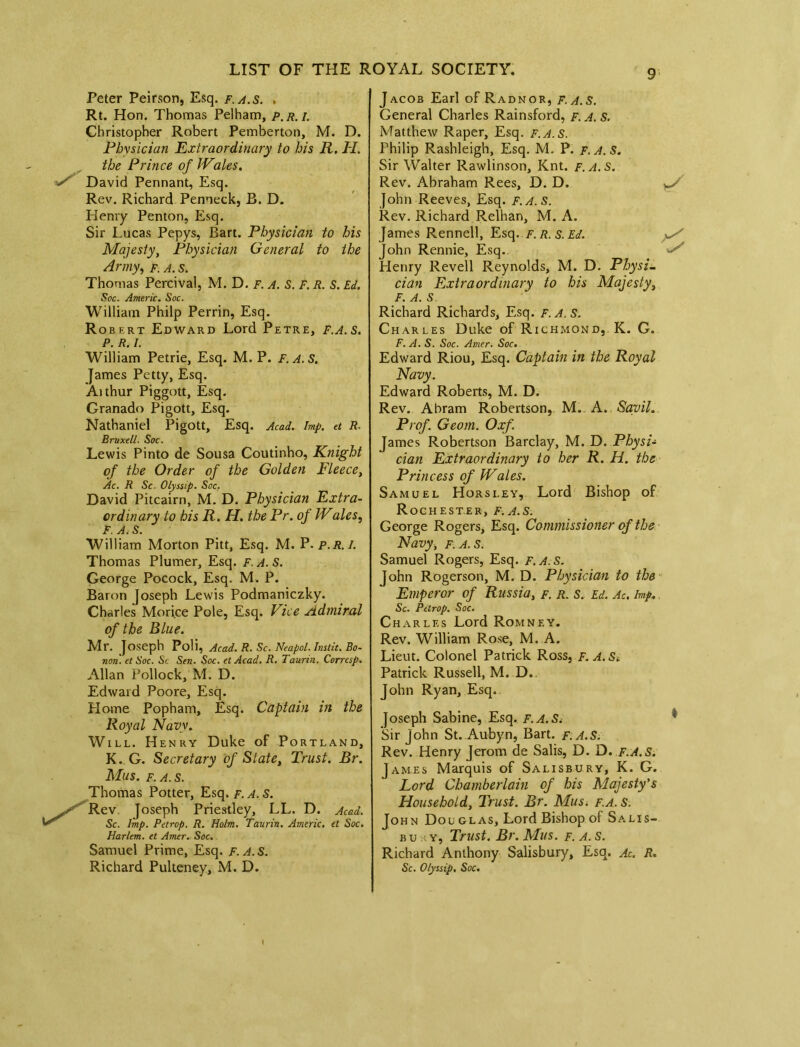 Peter Peirson, Esq. f.a.s. . Rt. Hon. Thomas Pelham, p.r.i. Christopher Robert Pemberton, M. D. Physician Extraordinary to bis R. PI. the Prince of JVales. David Pennant, Esq. Rev. Richard Pemeck, B. D. Henry Penton, Esq. Sir Lucas Pepys, Bart. Physician to his Majesty, Physician General to the Army, f. a. s. Thomas Percival, M. D. F. A. S. F. R. S. Ed. Soc. Americ. Soc. William Philp Perrin, Esq. Robert Edward Lord Petre, F.A.S. P. R. I. William Petrie, Esq. M. P. F.A.S. James Petty, Esq. Aithur Piggott, Esq. Granado Pigott, Esq. Nathaniel Pigott, Esq. Acad. Imp. et R- Bruxell. Soc. Lewis Pinto de Sousa Coutinho, Knight of the Order of the Golden Fleece, Ac. R Sc. Olyssip. Soc. David Pitcairn, M. D. Physician Extra- ordinary to his R. H. the Pr. of JVales, F. A, S. William Morton Pitt, Esq. M. P. p.r.i. Thomas Plumer, Esq. f A. S. George Pocock, Esq. M. P. Baron Joseph Lewis Podmaniczky. Charles Morice Pole, Esq. Vice Admiral of the Blue. Mr. Joseph Poli, Acad. R. Sc. Neapol. Inslit. Bo- non. et Soc. Sc Sen. Soc. et Acad. R. Taunn. Corresp. Allan Pollock, M. D. Edward Poore, Esq. Home Popham, Esq. Captain in the Royal Navy. Will. Henry Duke of Portland, K. G. Secretary of State, Trust. Br. Mus. f. a. s. Thomas Potter, Esq. f. A. S. Rev Joseph Priestley, LL. D. Acad. Sc. Imp. Petrop. R. Holm. Tanrin. Americ. et Soc. Harlem, et Amer. Soc. Samuel Prime, Esq. f.a.s. Richard Pulteney, M. D. J acob Earl of Radnor, f. a. S. General Charles Rainsford, f. a. S. Matthew Raper, Esq. F.A.S. Philip Rashleigh, Esq. M. P. f. A. S. Sir Walter Rawlinson, Knt. f.a.s. Rev. Abraham Rees, D. D. John Reeves, Esq. f.a.s. Rev. Richard Relhan, M. A. James Rennell, Esq. F.R.s.Ed. y*/ John Rennie, Esq. Henry Revell Reynolds, M. D. Physi- cian Extraordinary to his Majesty, F. a. s Richard Richards, Esq. f.A. S. Charles Duke of Richmond, K. G. F.A.S. Soc. Amer. Soc. Edward Riou, Esq. Captain in the Royal Navy. Edward Roberts, M. D. Rev. Abram Robertson, M. A. Sayil. Prof. Geom. Oxf. James Robertson Barclay, M. D. Physi- cian Extraordinary to her R. PI. the Princess of Wales. Samuel Horsley, Lord Bishop of Rochester, f.a.s. George Rogers, Esq. Commissioner of the Navy, f.a.s. Samuel Rogers, Esq. F.A.S. John Rogerson, M. D. Physician to the Emperor of Russia, f. r. S. Ed. Ac. Imp. Sc. Petrop. Soc. Charles Lord Romney. Rev. William Rose, M. A. Lieut. Colonel Patrick Ross, F.A.St Patrick Russell, M. D. John Ryan, Esq. Joseph Sabine, Esq. F.A.S. ' Sir John St. Aubyn, Bart. F.A.S. Rev. Henry Jerom de Salis, D. D. F.A. S. James Marquis of Salisbury, K. G. Lord Chamberlain of his Majesty's Household, Trust. Br. Mus. f.a. s. John Dou glas, Lord Bishop of Salis- bu y, Trust. Br. APus. f. a. s. Richard Anthony Salisbury, Esq. Ac. R. Sc. Olyssip• Soc. i