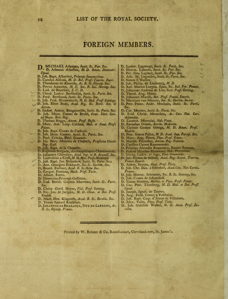 FOREIGN MEMBERS. T\ MICHAEL Adanson, Instit. Sc. Par. Soc. D. Adamus Afzelius, M. D. Botan. Demonstr. Upsal. D. Joh. Bapt. Albertini, Princeps Sanseverinus. D. Carolus Allioni, M. D. Bot. Prof. Taurin. Enter. D. Theodorus de Almeida, Ac. R. Sc. Olyssip. Soc. D. Petrus Ascanius, M. D. Soc. R. Soc. Norveg. Soc. D. I.ud. de Beaufort, J. U. D. D. Claud. Ludov. Berthollet, Instit. Sc. Paris. Soc. D. Ferd. Berthoud, Instit. Sc. Paris. Soc. D. Joh. Frid. Blumenbach, M.D. Med. Prof. Gotting. , D. Joh. Elert Bode, Acad. Reg. Sc. Berol. Soc. et Astron. D. Ludov. Anton. Bougainville, Instit. Sc. Paris. Soc. D. Joh. Maur. Comes de Bruhl, Oral. Elect. Sax. adMagn. Brit. Reg. D. Thomas Bugge, Astron. Prof. Haft. D. Marc. Ant. Leop. Caldani, Med. et Anat. Prof. Patav. D. Joh. Bapt. Comes de'Carburi. D. Joh. Dom. Cassini. Instit. Sc. Paris. Soc. D. Paul. Celesia, Nobil. Genoensis. D. J os. Bern. Marchio de Chabert, Prcefectus Classis Reg. Gall. D. Joh. Bapt. dela Chapelle. D.EugeniusBulgaris, Archiespiscopus Chersonensis. D. Johannes Chevalier, Acad. Imp. et R. Bruxell'. Soc. D. Laurentius a Crt\\,M.D. Med. Prof. Helmstad. D. Joh. Bapt. Jos. Delambre, Instit. Sc. Paris. Soc. D. Ant. Georgius Eckhardt, Soc. Sc. Harlem. Soc. D. Bened. Ferrner, Acad. R. Sc.Holm. Soc. D. Gregor. Fontana, Math. Prof. Ticin. D. Albert. Fortis. D. Demetrius Princeps Gallitzin. D. Lud. Bernh. Guyton Morveau, Instit. Sc. Paris. Soc. D. Christ. Gotti. Heyne, Phil. Prof. Gotting. D. Nic. Jos. de Jacquin, M. D. Chem. et Bot. Prof. Vindob. S D. Mart. Hen. Klaproth, Acad. R. Sc. Berolin. Soc. D. Tesser Samuel Kuckhan. D. Johannes deBraganja, Dux de Lafoens, Ac. R. Sc. Olyssip. Prases. D. Ludov. Lagrange, Instit. Sc. Paris. Soc. D. Hieron. Lalande, instit. Sc. Par. Soc. D. Pet. Sim. Laplace, Instit. Sc. Par. Soc. D. Adr. M. Legendre, Instit. Sc. Paris. Soc. v D. Simon L’Huilier. D. Joh. Philip, de Limbourg, M. D. D. Ant. Marius Lorgna, Eques, Soc. Ital. Ver. Prases. D. Johannes Andreas de Luc, Geol. Prof. Gotting. D. Theod. Aug. Mann. D. Johannes Marsili, Bot. Prof. Patav. Emerit. D. Martinus van Marum, Soc. Sc. Harlem. Secret. D. Petr. Franc. Andr. Mechain, Instit. Sc. Paris. Soc. D. Car. Messier, Instit. Sc. Paris. Soc. D. Frid. Christ. Meuschen, Ac. Cas. Nat. Cur. Adjunctus. D. Laurent. Morosini, Nob. Venet. D. Barnabas Oriani, Astron. Mediolan. D. Casimir Gomez Ortega, M. D. Botan. Prof. Madrit. D. Petr. Simon Pallas, M. D. Acad. Imp. Petrop. Soc. . D. Marc. Aug. Pictet, Phys. Prof. Gcnev. D. Martin. Poczobut, Astron. Reg. Polonia. D. Cyrillus Comes Rasumowski. D. Princeps Abondio Rezzonico, Senator Romanus. D. Fulcus Marchio Rinuccini, Nob. Plorentinus. D. Georg. Ludov. le Sage, Civis Genevensis. D. Jos. Comes de Saluce, Acad. Reg. Scient. Taurin* Prases Emerit. D. Anton. Scarpa, Anat. Prof. Ticin. D. Joh. Chr. Dan. a Schreber, Acad.Cas. Nat. Curios. Prases. D. Joh. Hieron. Schroeter, Soc. R. Sc. Gotting» Soc. D. Joh. Comes de Schuvaloff. D. Simon Stratico, Mat lies, et Phys. Prof. Patav. D. Car. Petr. Thunberg, M. D. Med. et Bot, Prof. Upsal. D. Joseph. Ignat, de Torres. D. Aug. Ferd. Comes a Veltheim. D. Joh. Bapt. Casp. d’Ansse de Villoison, D. Alex. Volta, Phys. Prof. Ticin. D. Joh. Gottlieb Walter, M. D. Anat. Prof. Be- rolin. Printed by W. Bulmer & Co. Russel-court, Cleveland-row, St. James’s-