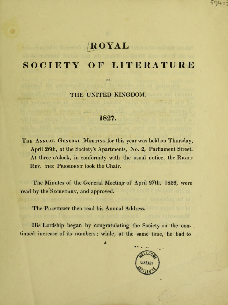 ROYAL SOCIETY OF LITERATURE OF THE UNITED KINGDOM. 1827. The Annual General Meeting for this year was held on Thursday, April 26th, at the Society’s Apartments, No. 2, Parliament Street. At three o’clock, in conformity with the usual notice, the Right Rev. the President took the Chair. The Minutes of the General Meeting of April 27th, 1826, were read by the Secretary, and approved. The President then read his Annual Address. His Lordship began by congratulating the Society on the con- tinued increase of its numbers; while, at the same time, he had to