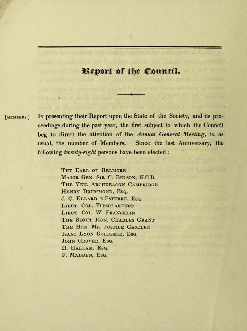 [membeks.] In presenting their Report upon the State of the Society, and its pro- ceedings during the past year, the first subject to which the Council beg to direct the attention of the Annual General Meeting, is, as usual, the number of Members. Since the last Anniversary, the following twenty-eight persons have been elected : The Earl of Belmore Major Gen. Sir C. Belson, K.C.B. The Ven. Archdeacon Cambridge Henry Drummond, Esq. J. C. Ellard d’Esterre, Esq. Lieut. Col. Fitzclarence Lieut. Col. W. Francklin The Right Hon. Charles Grant The Hon. Mr. Justice Gaselee Isaac Lyon Goldsmid, Esq. John Grover, Esq. H. Hallam, Esq. F. Madden, Esq.