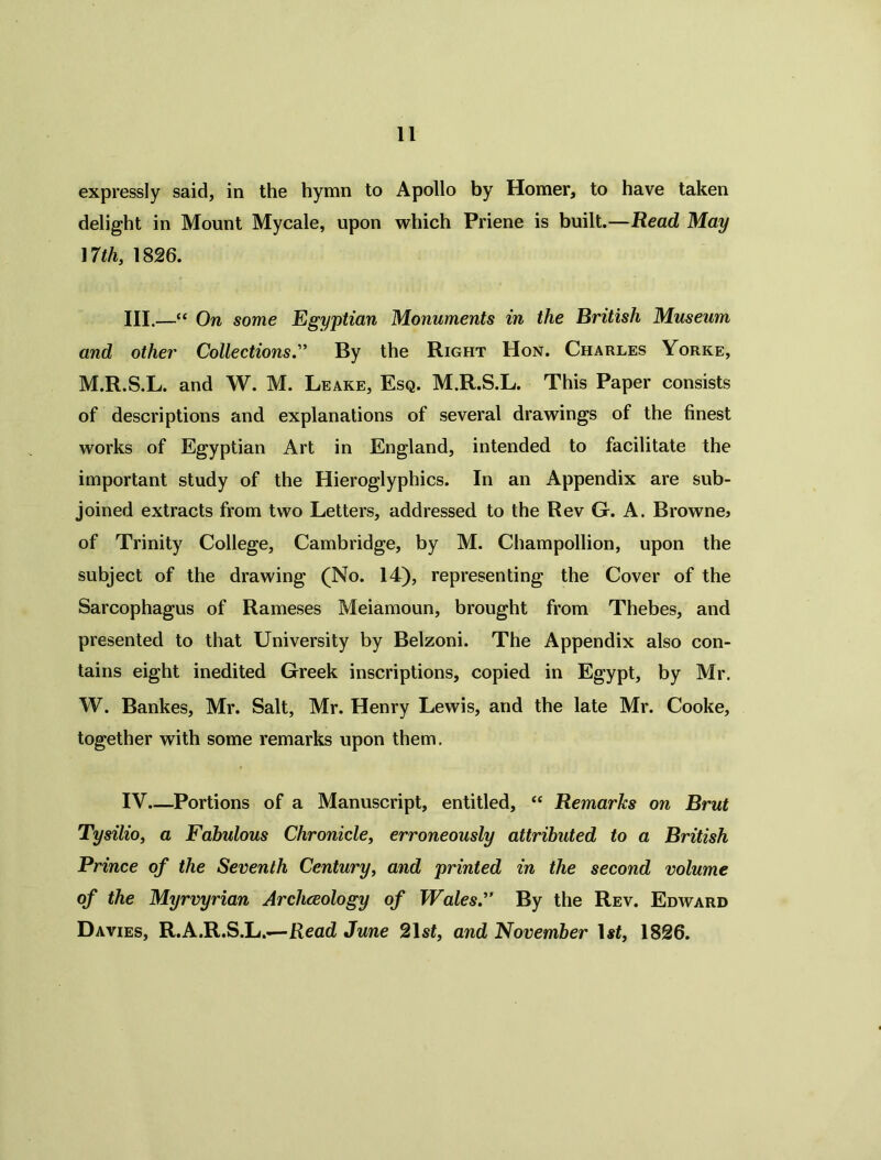 expressly said, in the hymn to Apollo by Homer, to have taken delight in Mount Mycale, upon which Priene is built.—Read May 17 th, 1826. III.—“ On some Egyptian Monuments in the British Museum and other Collections.” By the Right Hon. Charles Yorke, M.R.S.L. and W. M. Leake, Esq. M.R.S.L. This Paper consists of descriptions and explanations of several drawings of the finest works of Egyptian Art in England, intended to facilitate the important study of the Hieroglyphics. In an Appendix are sub- joined extracts from two Letters, addressed to the Rev G. A. Browne> of Trinity College, Cambridge, by M. Champollion, upon the subject of the drawing (No. 14), representing the Cover of the Sarcophagus of Rameses Meiamoun, brought from Thebes, and presented to that University by Belzoni. The Appendix also con- tains eight inedited Greek inscriptions, copied in Egypt, by Mr. W. Bankes, Mr. Salt, Mr. Henry Lewis, and the late Mr. Cooke, together with some remarks upon them. IV Portions of a Manuscript, entitled, “ Remarks on Brut Tysilio, a Fabulous Chronicle, erroneously attributed to a British Prince of the Seventh Century, and printed in the second volume of the Myrvyrian Archceology of WalesBy the Rev. Edward Davies, R.A.R.S.L.—Read June 21 st, and November \st, 1826.