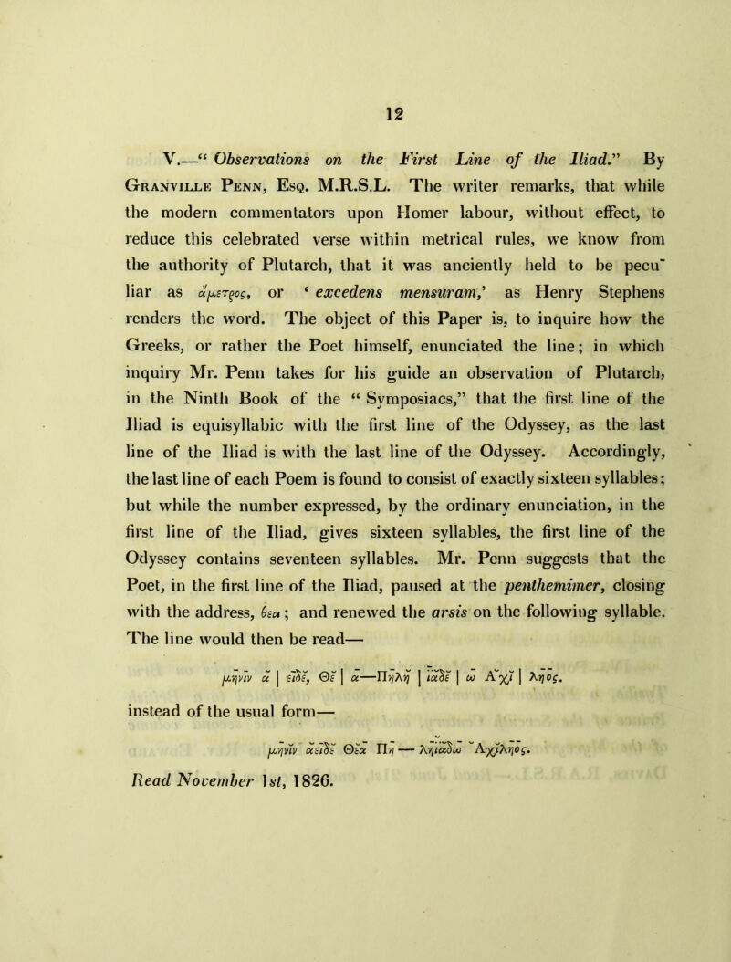 V.—“ Observations on the First Line of the Iliad.' By Granville Penn, Esq. M.R.S.L. The writer remarks, that while the modern commentators upon Homer labour, without effect, to reduce this celebrated verse within metrical rules, we know from the authority of Plutarch, that it was anciently held to be pecu liar as aper^og, or ‘ excedens mensuram,'> as Henry Stephens renders the word. The object of this Paper is, to inquire how the Greeks, or rather the Poet himself, enunciated the line; in which inquiry Mr. Penn takes for his guide an observation of Plutarch, in the Ninth Book of the “ Symposiacs,” that the first line of the Iliad is equisyllabic with the first line of the Odyssey, as the last line of the Iliad is with the last line of the Odyssey. Accordingly, the last line of each Poem is found to consist of exactly sixteen syllables; but while the number expressed, by the ordinary enunciation, in the first line of the Iliad, gives sixteen syllables, the first line of the Odyssey contains seventeen syllables. Mr. Penn suggests that the Poet, in the first line of the Iliad, paused at the penthemimer, closing with the address, Qsc*; and renewed the arsis on the following syllable. The line would then be read— pviw a. | 0£ ] a—HrjXyi j ia^s | cu A%7 | Xriog. instead of the usual form— p-/]viv ctci^s Qtoc Uyi — AvitaSu A'/jK^og. Read November lsJ, 1826.